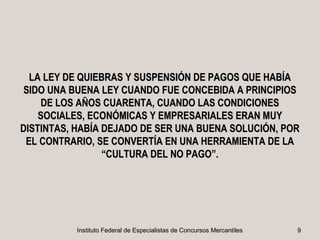 LA LEY DE QUIEBRAS Y SUSPENSIÓN DE PAGOS QUE HABÍA
 SIDO UNA BUENA LEY CUANDO FUE CONCEBIDA A PRINCIPIOS
     DE LOS AÑOS CUARENTA, CUANDO LAS CONDICIONES
    SOCIALES, ECONÓMICAS Y EMPRESARIALES ERAN MUY
DISTINTAS, HABÍA DEJADO DE SER UNA BUENA SOLUCIÓN, POR
 EL CONTRARIO, SE CONVERTÍA EN UNA HERRAMIENTA DE LA
                 “CULTURA DEL NO PAGO”.




          Instituto Federal de Especialistas de Concursos Mercantiles   9
 
