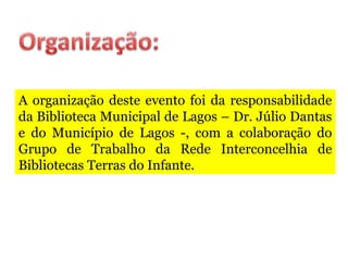 A organização deste evento foi da responsabilidade
da Biblioteca Municipal de Lagos – Dr. Júlio Dantas
e do Município de Lagos -, com a colaboração do
Grupo de Trabalho da Rede Interconcelhia de
Bibliotecas Terras do Infante.
 