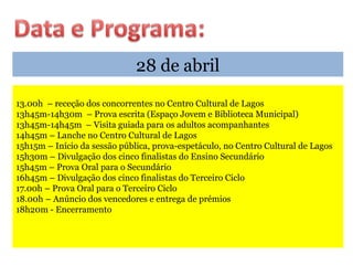 28 de abril
13.00h – receção dos concorrentes no Centro Cultural de Lagos
13h45m-14h30m – Prova escrita (Espaço Jovem e Biblioteca Municipal)
13h45m-14h45m – Visita guiada para os adultos acompanhantes
14h45m – Lanche no Centro Cultural de Lagos
15h15m – Início da sessão pública, prova-espetáculo, no Centro Cultural de Lagos
15h30m – Divulgação dos cinco finalistas do Ensino Secundário
15h45m – Prova Oral para o Secundário
16h45m – Divulgação dos cinco finalistas do Terceiro Ciclo
17.00h – Prova Oral para o Terceiro Ciclo
18.00h – Anúncio dos vencedores e entrega de prémios
18h20m - Encerramento
 