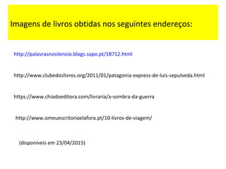 http://palavrasnosilencio.blogs.sapo.pt/18712.html
http://www.clubedoslivros.org/2011/01/patagonia-express-de-luis-sepulveda.html
https://www.chiadoeditora.com/livraria/a-sombra-da-guerra
http://www.omeuescritorioelafora.pt/10-livros-de-viagem/
Imagens de livros obtidas nos seguintes endereços:
(disponíveis em 23/04/2015)
 
