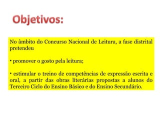 No âmbito do Concurso Nacional de Leitura, a fase distrital
pretendeu
• promover o gosto pela leitura;
• estimular o treino de competências de expressão escrita e
oral, a partir das obras literárias propostas a alunos do
Terceiro Ciclo do Ensino Básico e do Ensino Secundário.
 