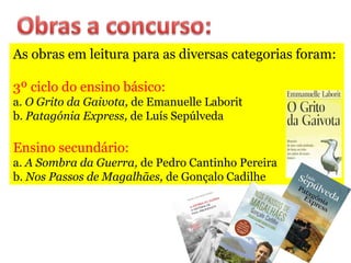 As obras em leitura para as diversas categorias foram:
3º ciclo do ensino básico:
a. O Grito da Gaivota, de Emanuelle Laborit
b. Patagónia Express, de Luís Sepúlveda
Ensino secundário:
a. A Sombra da Guerra, de Pedro Cantinho Pereira
b. Nos Passos de Magalhães, de Gonçalo Cadilhe
 
