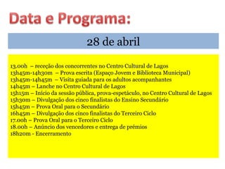 28 de abril
13.00h – receção dos concorrentes no Centro Cultural de Lagos
13h45m-14h30m – Prova escrita (Espaço Jovem e Biblioteca Municipal)
13h45m-14h45m – Visita guiada para os adultos acompanhantes
14h45m – Lanche no Centro Cultural de Lagos
15h15m – Início da sessão pública, prova-espetáculo, no Centro Cultural de Lagos
15h30m – Divulgação dos cinco finalistas do Ensino Secundário
15h45m – Prova Oral para o Secundário
16h45m – Divulgação dos cinco finalistas do Terceiro Ciclo
17.00h – Prova Oral para o Terceiro Ciclo
18.00h – Anúncio dos vencedores e entrega de prémios
18h20m - Encerramento
 