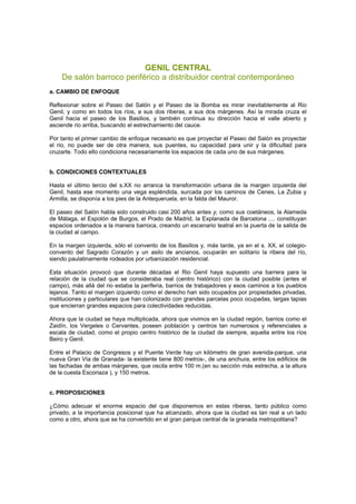 GENIL CENTRAL
De salón barroco periférico a distribuidor central contemporáneo
a. CAMBIO DE ENFOQUE
Reflexionar sobre el Paseo del Salón y el Paseo de la Bomba es mirar inevitablemente al Rio
Genil, y como en todos los ríos, a sus dos riberas, a sus dos márgenes. Así la mirada cruza el
Genil hacia el paseo de los Basilios, y también continua su dirección hacia el valle abierto y
asciende rio arriba, buscando el estrechamiento del cauce.
Por tanto el primer cambio de enfoque necesario es que proyectar el Paseo del Salón es proyectar
el rio, no puede ser de otra manera, sus puentes, su capacidad para unir y la dificultad para
cruzarte. Todo ello condiciona necesariamente los espacios de cada uno de sus márgenes.
b. CONDICIONES CONTEXTUALES
Hasta el último tercio del s.XX no arranca la transformación urbana de la margen izquierda del
Genil, hasta ese momento una vega espléndida, surcada por los caminos de Cenes, La Zubia y
Armilla, se disponía a los pies de la Antequeruela, en la falda del Mauror.
El paseo del Salón habla sido construido casi 200 años antes y, como sus coetáneos, la Alameda
de Málaga, el Espolón de Burgos, el Prado de Madrid, la Explanada de Barcelona .... constituyan
espacios ordenados a la manera barroca, creando un escenario teatral en la puerta de la salida de
la ciudad al campo.
En la margen izquierda, sólo el convento de los Basilios y, más tarde, ya en el s. XX, el colegio-
convento del Sagrado Corazón y un asilo de ancianos, ocuparán en solitario la ribera del río,
siendo paulatinamente rodeados por urbanización residencial.
Esta situación provocó que durante décadas el Rio Genil haya supuesto una barrera para la
relación de la ciudad que se consideraba real (centro histórico) con la ciudad posible (antes el
campo), más allá del rio estaba la periferia, barrios de trabajadores y esos caminos a los pueblos
lejanos. Tanto el margen izquierdo como el derecho han sido ocupados por propiedades privadas,
instituciones y particulares que han colonizado con grandes parcelas poco ocupadas, largas tapias
que encierran grandes espacios para colectividades reducidas.
Ahora que la ciudad se haya multiplicada, ahora que vivimos en la ciudad región, barrios como el
Zaidín, los Vergeles o Cervantes, poseen población y centros tan numerosos y referenciales a
escala de ciudad, como el propio centro histórico de la ciudad de siempre, aquella entre los ríos
Beiro y Genil.
Entre el Palacio de Congresos y el Puente Verde hay un kilómetro de gran avenida-parque, una
nueva Gran Vía de Granada- la existente tiene 800 metros-, de una anchura, entre los edificios de
las fachadas de ambas márgenes, que oscila entre 100 m.(en su sección más estrecha, a la altura
de la cuesta Escoriaza ), y 150 metros.
c. PROPOSICIONES
¿Cómo adecuar el enorme espacio del que disponemos en estas riberas, tanto público como
privado, a la importancia posicional que ha alcanzado, ahora que la ciudad es tan real a un lado
como a otro, ahora que se ha convertido en el gran parque central de la granada metropolitana?
 