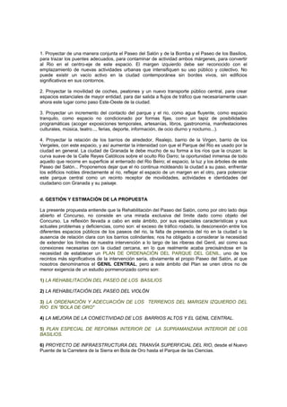 1. Proyectar de una manera conjunta el Paseo del Salón y de la Bomba y el Paseo de los Basilios,
para trazar los puentes adecuados, para contaminar de actividad ambos márgenes, para convertir
al Rio en el centro-eje de este espacio. El margen izquierdo debe ser reconocido con el
emplazamiento de nuevas actividades urbanas que intensifiquen su uso público y colectivo. No
puede existir un vacío activo en la ciudad contemporánea sin bordes vivos, sin edificios
significativos en sus contornos.
2. Proyectar la movilidad de coches, peatones y un nuevo transporte público central, para crear
espacios estanciales de mayor entidad, para dar salida a flujos de tráfico que necesariamente usan
ahora este lugar como paso Este-Oeste de la ciudad.
3. Proyectar un incremento del contacto del parque y el rio, como agua fluyente, como espacio
tranquilo, como espacio no condicionado por formas fijas, como un tapiz de posibilidades
programáticas (acoger exposiciones temporales, artesanías, libros, gastronomía, manifestaciones
culturales, música, teatro..., ferias, deporte, información, de ocio diurno y nocturno...).
4. Proyectar la relación de los barrios de alrededor, Realejo, barrio de la Virgen, barrio de los
Vergeles, con este espacio, y así aumentar la intensidad con que el Parque del Rio es usado por la
ciudad en general. La ciudad de Granada le debe mucho de su forma a los ríos que la cruzan: la
curva suave de la Calle Reyes Católicos sobre el oculto Rio Darro; la oportunidad inmensa de todo
aquello que recorre en superficie al enterrado del Rio Beiro; el espacio, la luz y los árboles de este
Paseo del Salón... Proponemos dejar que el rio continua moldeando la ciudad a su paso, enfrentar
los edificios nobles directamente al rio, reflejar el espacio de un margen en el otro, para potenciar
este parque central como un recinto receptor de movilidades, actividades e identidades del
ciudadano con Granada y su paisaje.
d. GESTIÓN Y ESTIMACIÓN DE LA PROPUESTA
La presente propuesta entiende que la Rehabilitación del Paseo del Salón, como por otro lado deja
abierto el Concurso, no consiste en una mirada exclusiva del límite dado como objeto del
Concurso. La reflexión llevada a cabo en este ámbito, por sus especiales características y sus
actuales problemas y deficiencias, como son: el exceso de tráfico rodado, la desconexión entre los
diferentes espacios públicos de los paseos del rio, la falta de presencia del rio en la ciudad o la
ausencia de relación clara con los barrios colindantes; nos ha obligado a considerar la necesidad
de extender los límites de nuestra intervención a lo largo de las riberas del Genil, así como sus
conexiones necesarias con la ciudad cercana, en lo que realmente acaba precisándose en la
necesidad de establecer un PLAN DE ORDENACIÓN DEL PARQUE DEL GENIL, uno de los
recintos más significativos de la intervención sería, obviamente el propio Paseo del Salón, al que
nosotros denominamos el GENIL CENTRAL, pero a este ámbito del Plan se unen otros no de
menor exigencia de un estudio pormenorizado como son:
1) LA REHABILITACIÓN DEL PASEO DE LOS BASILIOS
2) LA REHABILITACIÓN DEL PASEO DEL VIOLÓN
3) LA ORDENACIÓN Y ADECUACIÓN DE LOS TERRENOS DEL MARGEN IZQUIERDO DEL
RIO EN "BOLA DE ORO"
4) LA MEJORA DE LA CONECTIVIDAD DE LOS BARRIOS ALTOS Y EL GENIL CENTRAL.
5) PLAN ESPECIAL DE REFORMA INTERIOR DE LA SUPRAMANZANA INTERIOR DE LOS
BASILIOS.
6) PROYECTO DE INFRAESTRUCTURA DEL TRANVÍA SUPERFICIAL DEL RIO, desde el Nuevo
Puente de la Carretera de la Sierra en Bola de Oro hasta el Parque de las Ciencias.
 