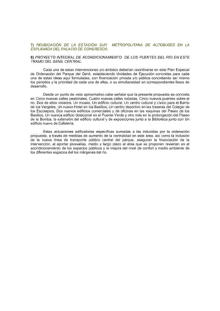 7) REUBICACIÓN DE LA ESTACIÓN SUR METROPOLITANA DE AUTOBUSES EN LA
ESPLANADA DEL PALACIO DE CONGRESOS.
8) PROYECTO INTEGRAL DE ACONDICIONAMIENTO DE LOS PUENTES DEL RIO EN ESTE
TRAMO DEL GENIL CENTRAL.
Cada una de estas intervenciones y/o ámbitos deberían coordinarse en este Plan Especial
de Ordenación del Parque del Genil, estableciendo Unidades de Ejecución concretas para cada
una de estas ideas aquí formuladas, con financiación privada y/o pública concretando así mismo
los periodos y la prioridad de cada una de ellas, o su simultaneidad en correspondientes fases de
desarrollo.
Desde un punto de vista aproximativo cabe señalar que la presente propuesta se concreta
en Cinco nuevas calles peatonales, Cuatro nuevas calles rodadas, Cinco nuevos puentes sobre el
rio, Dos de ellos rodados, Un museo, Un edificio cultural, Un centro cultural y cívico para el Barrio
de los Vergeles, Un nuevo Hotel en los Basilios, Un centro deportivo en las traseras del Colegio de
los Escolapios, Dos nuevos edificios comerciales y de oficinas en las esquinas del Paseo de los
Basilios, Un nuevos edificio dotacional en el Puente Verde y otro más en la prolongación del Paseo
de la Bomba, la extensión del edificio cultural y de exposiciones junto a la Biblioteca junto con Un
edificio nuevo de Cafetería.
Estas actuaciones edificatorias específicas sumadas a las inducidas por la ordenación
propuesta, a través de medidas de aumento de la centralidad en este área, así como la inclusión
de la nueva línea de transporte público central del parque, aseguran la financiación de la
intervención, al aportar plusvalías, medio y largo plazo al área que se proponen reviertan en el
acondicionamiento de los espacios públicos y la mejora del nivel de confort y medio ambiente de
los diferentes espacios del los márgenes del rio.
 