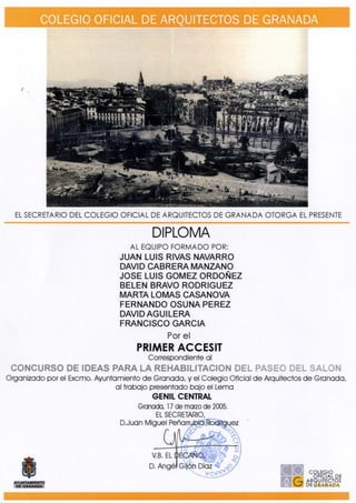 J
EL SECRETARIO DEL COLEGIO O FICIAL DE ARQUITECTOS DE GRANADA OTORGA EL PRESENTE
DIPLOMA
AL EQUIPO FORMADO POR:
JUAN LUIS RIVAS NAVARRO
DAVID CABRERA MANZANO
JOSE LUIS GOMEZ ORDOÑEZ
BELEN BRAVO RODRIGUEZ
MARTA LOMAS CASANOVA
FERNANDO OSUNA PEREZ
DAVID AGUILERA
FRANCISCO GARCIA
Por el
PRIMER ACCESIT
Correspondiente al
CONCURSO DE IDEAS PARA LA REHABILITACION DEL PAS O E O
Organizado por el Excmo. Ayuntamiento de Granada, y el Colegio Oficial de Arquitectos de Granada,
al trabajo presentado bajo el Lema
GENIL CENTRAL
Granada, 17de marzo de 2005.
EL SECRETARIO,
D.Juan Miguel PeñarrubiOdfí:XWP::tu
""',c.;
~
COLEGIO
O FICIAL DE
G ARQUITECTOS
DE GI~Al'{AOA
 
