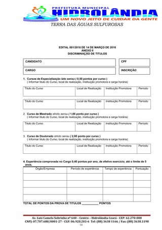 TERRA DAS ÁGUAS SULFUROSAS
EDITAL 001/2016 DE 14 DE MARÇO DE 2016
ANEXO II
DISCRIMINAÇÃO DE TITULOS
1. Cursos de Especialização lato sensu ( 0,50 pontos por curso )
( Informar titulo do Curso, local de realização, instituição promotora e carga horária)
Titulo do Curso Local de Realização Instituição Promotora Período
Titulo do Curso Local de Realização Instituição Promotora Período
2. Curso de Mestrado stricto sensu ( 1,00 ponto por curso )
( Informar titulo do Curso, local de realização, instituição promotora e carga horária)
Titulo do Curso Local de Realização Instituição Promotora Período
3. Curso de Doutorado stricto sensu ( 2,00 ponto por curso )
( Informar titulo do Curso, local de realização, instituição promotora e carga horária)
Titulo do Curso Local de Realização Instituição Promotora Período
4. Experiência comprovada no Cargo 0,40 pontos por ano, de efetivo exercício, até o limite de 5
anos.
Órgão/Empresa Período de experiência Tempo de experiência Pontuação
TOTAL DE PONTOS DA PROVA DE TITULOS ___________ PONTOS
Av. Luiz Camelo Sobrinho nº 640 – Centro – Hidrolândia Ceará - CEP: 62.270-000
CNPJ: 07.707.680/0001-27 - CGF: 06.920.203-6 Tel: (88) 3638 1166 / Fax: (88) 3638.1190
14
CANDIDATO CPF
CARGO INSCRIÇÃO
 