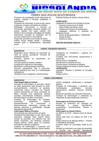 TERRA DAS ÁGUAS SULFUROSAS
Processos de investigação social; elaboração de
projetos, métodos e técnicas qualitativas e
quantitativas;
Propostas de intervenção na área social: planos,
programas, projetos e atividades de trabalho;
Estratégias, instrumentos e técnicas de
intervenção: abordagem individual, trabalho com
grupos, trabalho com redes, trabalho com
famílias e documentação; Estratégias de trabalho
institucional: conceitos de instituição; uso de
recursos institucionais e comunitários;
Programas educativos e promoção de saúde;
Política Social: relação estado / sociedade;
contexto atual e neoliberalismo; seguridade
social.
Políticas Públicas de Saúde e Saúde Pública
LEGISLAÇÃO
Legislação do Sistema de Previdência Social;
- Emenda Constitucional Nº 20/98.
- LOAS; Política de Saúde e SUS.
- Estatuto da Criança e do Adolescente
- Legislação referente à profissão do
Assistente Social;
- Norma de Operação Básica – NOB/SUAS
- Código de Ética
- Estatuto do Idoso
GESTÃO EM SAÚDE PÚBLICA
CARGO: CIRURGIÃO DENTISTA
ESPECÍFICO
Diagnóstico bucal; Métodos de prevenção da
cárie da doença periodental. Técnicas de
anestesia intra-oral.
Princípios básicos do atendimento em
odontopediatria.
Princípios gerais do preparo cavitário.
Emergências médicas em odontologia;
Medicação e antibioticoterapia sistêmica;
Técnicas radiográficas intra e extra-orais.
Efeitos biológicos dos raios X e interpretações
radiográficas;
Infecções bucais: terapêutica medicamentosa;
Terapêutica de emergência / urgência em
odontologia.
Cuidados com instrumental, equipamentos e
superfícies.
Exame clínico e radiográfico.
Atendimento ao paciente de risco.
Conduta frente a acidentes de trabalho.
Políticas Públicas de Saúde e Saúde Pública
LEGISLAÇÃO
Legislação referente à profissão do Cirurgião
Dentista;
Código de Ética
CARGO: ENFERMEIRO
ESPECIFICO
Enfermagem Materno-Infantil:
Consulta de Enfermagem ao pré-natal: cálculo
de idade gestacional, data provável do parto,
acompanhamento nutricional da gestante,
crescimento uterino, manobras de Leopold,
exames laboratoriais de rotina, prevenção do
tétano neonatal, risco gestacional, toxemia
gravídica, prê-eclâmpsia, eclâmpsia; cuidados
de Enfermagem à mulher no puerpério.
Cuidados de Enfermagem em Pediatria:
puericultura, aleitamento materno,
acompanhamento do crescimento e
desenvolvimento, desnutrição, controle das
doenças diarréicas e desidratação, Infecção
Respiratória Aguda (IRA).
Enfermagem Médico-Cirúrgica:
Administração de medicamentos em geral.
Assistência de Enfermagem no pré, trans e pós-
operatório; avaliação física (exame físico);
manejo de pacientes com distúrbio das vias
aéreas superiores, com distúrbios cardíacos
(angina pectoris, infarto agudo do miocárdio,
insuficiência cardíaca congestiva).
Cuidados de Enfermagem a pacientes com
distúrbios e patologias gástricas (úlcera péptica,
varizes esofágicas, colostomias) e sondagem
gástrica.
Cuidados de Enfermagem a pacientes com
manifestações neurológicas (tumores
intracranianos, Acidente Vascular Cerebral
(AVC).
Manejo de pacientes com doenças infecciosas;
Cuidados de Enfermagem a portadores de
integridade da pele prejudicada (curativos).
Enfermagem de Primeiros Socorros
Atuação do enfermeiro em situações de
hemorragia e choque hipovolêmico,
queimaduras, envenenamento, fraturas e
afogamento.
Enfermagem em Saúde Pública
Lei 8080 e Lei 8142 – Sistema Único de Saúde
(SUS)
Pactos pela Vida, em Defesa do SUS e de
Gestão.
Política Nacional de Atenção Básica – Portaria
nº 648/GM de 28/3/2006.
Esquema básico de imunização; Rede de frio
local.
Atuação do enfermeiro nas ações de prevenção
e controle das Doenças Sexualmente
Av. Luiz Camelo Sobrinho nº 640 – Centro – Hidrolândia Ceará - CEP: 62.270-000
CNPJ: 07.707.680/0001-27 - CGF: 06.920.203-6 Tel: (88) 3638 1166 / Fax: (88) 3638.1190
17
 