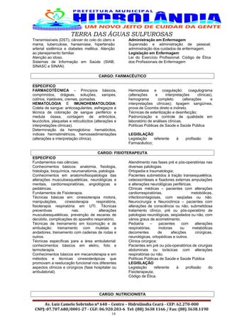 TERRA DAS ÁGUAS SULFUROSAS
Transmissíveis (DST), câncer do colo do útero e
mama, tuberculose, hanseníase, hipertensão
arterial sistêmica e diabetes mellitus. Atenção
ao planejamento familiar.
Atenção ao idoso.
Sistemas de Informação em Saúde (SIAB,
SINASC e SINAN).
Administração em Enfermagem
Supervisão e administração de pessoal;
administração dos cuidados de enfermagem.
Legislação em Enfermagem
Lei do Exercício Profissional. Código de Ética
dos Profissionais de Enfermagem
CARGO: FARMACÊUTICO
ESPECIFICO
FARMACOTÉCNICA – Princípios básicos,
comprimidos, drágeas, soluções, xaropes,
colírios, injetáveis, cremes, pomadas.
HEMATOLOGIA E IMUNOHEMATOLOGIA:
Coleta de sangue: anticoagulantes, esfregaços e
técnica de coloração de sangue periférico e
medula óssea, contagem de eritrócitos,
leucócitos, plaquetas e reticulócitos (alterações e
interpretações clínicas).
Determinação da hemoglobina: hematócitos,
índices hermatimétricos, hemossedimentações
(alterações e interpretação clínica).
Hemostasia e coagulação: coagulograma
(alterações e interpretações clínicas),
hemograma completo (alterações e
interpretações clínicas); tipagem sangüínea,
prova de Coombs direto e indireto.
Técnicas de esterilização e desinfecção;
Padronização e controle de qualidade em
laboratório de análises clínicas.
Políticas Públicas de Saúde e Saúde Pública
LEGISLAÇÃO
Legislação referente à profissão de
Farmacêutico;
CARGO: FISIOTERAPEUTA
ESPECÍFICO
Fundamentos nas ciências;
Conhecimentos básicos: anatomia, fisiologia,
histologia, bioquímica, neuroanatomia, patologia.
Conhecimentos em anatomofisiopatologia das
alterações musculoesqueléticas, neurológicas e
mentais, cardiorrespiratórias, angiológicas e
pediátricas.
Fundamentos de Fisioterapia.
Técnicas básicas em: cinesioterapia motora,
manipulações, cinesioterapia respiratória,
fisioterapia respiratória em UTI. Técnicas
preventivas nas: alterações
musculoesqueléticas, prevenção de escaras de
decúbito, complicações do aparelho respiratório.
Técnicas de treinamento em locomoção e de
ambulação: treinamento com muletas e
andadores, treinamento com cadeiras de rodas e
outros.
Técnicas específicas para a área ambulatorial:
conhecimentos básicos em eletro, foto e
termoterapia.
Conhecimentos básicos em mecanoterapia e em
métodos e técnicas cinesioterápicas que
promovam a reeducação funcional nos diferentes
aspectos clínicos e cirúrgicos (fase hospitalar ou
ambulatorial).
Atendimento nas fases pré e pós-operatórias nas
diversas patologias.
Ortopedia e traumatologia;
Pacientes submetidos à tração transesquelética,
osteossínteses e fixadores externas amputações
e alterações neurológicas periféricas.
Clínicas médicas – pacientes com alterações
cardiorrespiratórias, metobólicas,
infectocontagiosas, com seqüelas ou não.
Neurocirurgia e Neuroclínica – pacientes com
alterações de consciência ou não, submetidosa
tratamento clínico, pré ou pós-operatório de
patologias neurológicas, seqüelados ou não, com
vários graus de acometimento.
Pediatria – pacientes com alterações
respiratórias, motoras ou metabólicas
decorrentes de afecções cirúrgicas,
neurológicas, ortopédicas e outros.
Clínica cirúrgica;
Pacientes em pré ou pós-operatórios de cirurgias
abdominais ou torácicas com alterações
respiratórias ou não.
Políticas Públicas de Saúde e Saúde Pública
LEGISLAÇÃO
Legislação referente à profissão do
Fisioterapeuta;
Código de Ética.
CARGO: NUTRICIONISTA
Av. Luiz Camelo Sobrinho nº 640 – Centro – Hidrolândia Ceará - CEP: 62.270-000
CNPJ: 07.707.680/0001-27 - CGF: 06.920.203-6 Tel: (88) 3638 1166 / Fax: (88) 3638.1190
18
 