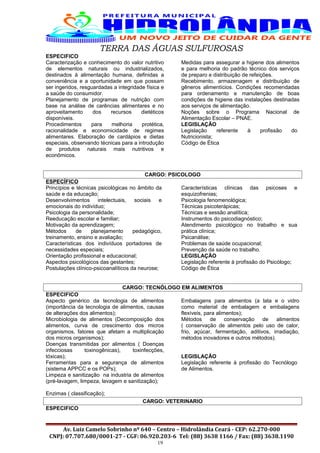 TERRA DAS ÁGUAS SULFUROSAS
ESPECIFICO
Caracterização e conhecimento do valor nutritivo
de elementos naturais ou industrializados,
destinados à alimentação humana, definidas a
conveniência e a oportunidade em que possam
ser ingeridos, resguardadas a integridade física e
a saúde do consumidor.
Planejamento de programas de nutrição com
base na análise de carências alimentares e no
aproveitamento dos recursos dietéticos
disponíveis.
Procedimentos para melhoria protética,
racionalidade e economicidade de regimes
alimentares. Elaboração de cardápios e dietas
especiais, observando técnicas para a introdução
de produtos naturais mais nutritivos e
econômicos.
Medidas para assegurar a higiene dos alimentos
e para melhoria do padrão técnico dos serviços
de preparo e distribuição de refeições.
Recebimento, armazenagem e distribuição de
gêneros alimentícios. Condições recomendadas
para ordenamento e manutenção de boas
condições de higiene das instalações destinadas
aos serviços de alimentação.
Noções sobre o Programa Nacional de
Alimentação Escolar – PNAE.
LEGISLAÇÃO
Legislação referente à profissão do
Nutricionista;
Código de Ética
CARGO: PSICOLOGO
ESPECÍFICO
Princípios e técnicas psicológicas no âmbito da
saúde e da educação;
Desenvolvimentos intelectuais, sociais e
emocionais do indivíduo;
Psicologia da personalidade;
Reeducação escolar e familiar;
Motivação da aprendizagem;
Métodos de planejamento pedagógico,
treinamento, ensino e avaliação;
Características dos indivíduos portadores de
necessidades especiais;
Orientação profissional e educacional;
Aspectos psicológicos das gestantes;
Postulações clínico-psicoanalíticos da neurose;
Características clínicas das psicoses e
esquizofrenias;
Psicologia fenomenológica;
Técnicas psicoterápicas;
Técnicas e sessão analítica;
Instrumentos do psicodiagnóstico;
Atendimento psicológico no trabalho e sua
prática clínica;
Psicanálise;
Problemas de saúde ocupacional;
Prevenção da saúde no trabalho.
LEGISLAÇÃO
Legislação referente à profissão do Psicólogo;
Código de Ética
CARGO: TECNÓLOGO EM ALIMENTOS
ESPECIFICO
Aspecto genérico da tecnologia de alimentos
(importância da tecnologia de alimentos, causas
de alterações dos alimentos);
Microbiologia de alimentos (Decomposição dos
alimentos, curva de crescimento dos micros
organismos, fatores que afetam a multiplicação
dos micros organismos);
Doenças transmitidas por alimentos ( Doenças
infecciosas toxinogênicas), toxinfecções,
tóxicas);
Ferramentas para a segurança de alimentos
(sistema APPCC e os POPs);
Limpeza e sanitização na industria de alimentos
(pré-lavagem, limpeza, lavagem e sanitização);
Enzimas ( classificação);
Embalagens para alimentos (a lata e o vidro
como material de embalagem e embalagens
flexíveis, para alimentos);
Métodos de conservação de alimentos
( conservação de alimentos pelo uso de calor,
frio, açúcar, fermentação, aditivos, irradiação,
métodos inovadores e outros métodos).
LEGISLAÇÃO
Legislação referente à profissão do Tecnólogo
de Alimentos.
CARGO: VETERINARIO
ESPECIFICO
Av. Luiz Camelo Sobrinho nº 640 – Centro – Hidrolândia Ceará - CEP: 62.270-000
CNPJ: 07.707.680/0001-27 - CGF: 06.920.203-6 Tel: (88) 3638 1166 / Fax: (88) 3638.1190
19
 