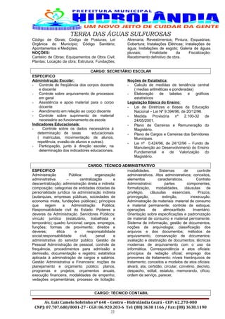 TERRA DAS ÁGUAS SULFUROSAS
Código de Obras; Código de Posturas; Lei
Orgânica do Município; Código Sanitário;
Apontamentos e Medições.
NOÇÕES:
Canteiro de Obras; Equipamentos de Obra Civil;
Plantas; Locação da obra; Estrutura; Fundações;
Alvenaria; Revestimentos; Pintura; Esquadrias;
Cobertura; Instalações Elétricas; Instalações de
água; Instalações de esgoto; Galeria de águas
pluviais; Finalidade da Fiscalização;
Recebimento definitivo de obra.
CARGO: SECRETÁRIO ESCOLAR
ESPECIFICO
Administração Escolar:
- Controle de freqüência dos corpos docente
e discente
- Controle sobre arquivamento de processos
em geral
- Assistência e apoio material para o corpo
docente
- Atendimento em relação ao corpo discente
- Controle sobre suprimento de material
necessário ao funcionamento da escola
Indicadores Educacionais:
- Controle sobre os dados necessários à
determinação de taxas educacionais
( matriculas, movimentação de alunos,
repetência, evasão de alunos e outras).
- Participação, junto à direção escolar, na
determinação dos indicadores educacionais.
Noções de Estatística:
- Calculo de medidas de tendência central
( medias aritméticas e ponderadas)
- Elaboração de tabelas e gráficos
estatísticos
Legislação Básica do Ensino:
- Lei de Diretrizes e Bases da Educação
Nacional – Lei Nº 9.394/96, de 20/12/96.
- Medida Provisória nº 2.100-32 de
24/05/2001.
- Plano de Carreiras e Remuneração do
Magistério.
- Plano de Cargos e Carreiras dos Servidores
Municipais.
- Lei nº 0.424/96, de 24/12/96 – Fundo de
Manutenção ao Desenvolvimento do Ensino
Fundamental e de Valorização do
Magistério.
CARGO: TÉCNICO ADMINISTRATIVO
ESPECIFICO
Administração Pública: organização
administrativa – centralização e
descentralização; administração direta e indireta:
composição; categorias de entidades dotadas de
personalidade jurídica na administração indireta
(autarquias, empresas públicas, sociedades de
economia mista, fundações públicas); princípios
que regem a Administração Pública;
Responsabilidade civil do Estado. Poderes e
deveres da Administração. Servidores Públicos:
vínculo jurídico (estatutário, trabalhista e
temporário); quadro funcional; cargos, empregos,
funções; formas de provimento; direitos e
deveres; ética e responsabilidade
social;responsabilidade civil, penal e
administrativa do servidor público. Gestão de
Pessoal Administração de pessoal, controle de
frequência, procedimentos para admissão e
demissão, documentação e registro; estatística
aplicada à administração de cargos e salários.
Gestão Administrativa e Financeira: noções de
planejamento e orçamento público; planos,
programas e projetos; orçamentos anuais,
execução financeira, modalidades de empenho;
vedações orçamentárias; processo de licitação:
modalidades. Sistemas de controle
administrativos. Atos administrativos; conceitos,
elementos característicos. Contrato
Administrativo: partes componentes,
formalização, modalidades, cláusulas de
privilégio, cláusulas essenciais. Prazos,
prorrogação, extinção, inexecução.
Administração de materiais: material de consumo
e material permanente; controle de estoque;
operações de almoxarifado. Inventário.
Orientação sobre especificações e padronização
de material de consumo e material permanente.
Sistema de informação, gestão de documentos,
noções de arquivologia; classificação dos
arquivos e dos documentos; métodos de
arquivamento, conservação de documentos;
avaliação e destinação de documentos; técnicas
modernas de arquivamento com o uso da
informática. Correspondência e atos oficiais:
princípios da redação oficial; emprego dos
pronomes de tratamento; níveis hierárquicos de
tratamento; conceitos e modelos de atos oficiais:
alvará, ata, certidão, circular, convênio, decreto,
despacho, edital, estatuto, memorando, ofício,
ordem de serviço, parecer,
CARGO: TÉCNICO CONTABIL
Av. Luiz Camelo Sobrinho nº 640 – Centro – Hidrolândia Ceará - CEP: 62.270-000
CNPJ: 07.707.680/0001-27 - CGF: 06.920.203-6 Tel: (88) 3638 1166 / Fax: (88) 3638.1190
22
 