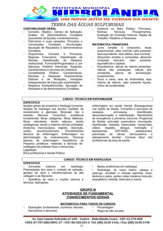 TERRA DAS ÁGUAS SULFUROSAS
CONTABILIDADE GERAL
- Conceito, Objetivo, Campo de Aplicação,
Análise de Demonstrativos Contábeis
(quocientes de liquidez e endividamento).
- Patrimônio e suas variações. Princípios e
Convenções Contábeis. Escrituração.
Apuração de Resultados e Demonstrativos
Contábeis.
- Orçamentos: Conceito e Princípios,
Regimes Financeiros. Classificação da
Receita. Classificação da Despesa:
Institucional, Funcional-Programática e por
Natureza. Créditos Adicionais: Espécies,
Características e recursos de Cobertura.
- Contabilidade Pública: Características.
Receitas e Despesas Orçamentárias
Efetivas e de Mutações, Variações
Independentes de Execução orçamentária.
- Registros Extrapatrimoniais. Apuração de
Resultado e de demonstrativos Contábeis.
- Auditoria no Setor Público: Princípios,
Normas Técnicas, Procedimentos,
Avaliação de Controles Internos, Papéis de
Trabalho: Relatório e Pareceres.
MATEMATICA FINANCEIRA
- Juros simples e compostos, taxas
proporcionais, valor nominal, valor presente;
taxa equivalente, taxa efetiva, taxa nominal;
- Descontos simples e compostos, desconto
composto bancário, valor presente,
equivalência e capitais;
- Empréstimos: cálculo de valores presentes,
cálculo das prestações, cálculo dos
montantes, planos de amortização;
investimentos.
- Fluxo e caixa, taxa de atratividade, taxa
interna de retorno, valor presente líquido,
índice de lucratividade.
CARGO: TÉCNICO EM ENFERMAGEM
ESPECIFICO
Noções gerais de anatomia e fisiologia humanas.
Noções de histologia dos tecidos. Epitelial: de
revestimento e glandular. Muscular: liso e
estriado. Nervoso. Conjuntivo: substância
fundamental, fibras colágenas, fibras elásticas,
fibras reticulares, tecido adiposo, tecido
cartilaginoso, tecido e sistema retículo endotelial.
Anatomia macroscópica: registro, descrição,
cortes, acondicionamento. Procedimentos
técnicos de enfermagem. Enfermagem na
administração de medicamentos. Técnicas
básicas de enfermagem. Assistência de
enfermagem em saúde mental. Biossegurança
nas Ações de Saúde. Conceitos e princípios de
assepsia, anti-sepsia, desinfecção,
descontaminação e esterilização. Atendimento
de emergência e primeiros socorros. Programas
de Saúde: pré-natal, puericultura, imunização,
hipertensão, diabetes, tuberculose, hanseníase,
cólera, hepatite, dengue, meningite e
leptospirose, DST/AIDS, adolescentes,
prevenção de câncer cérvicouterino e
planejamento familiar. Conduta ética dos
profissionais da área de saúde.
Preparos protéticos: materiais e técnicas de
moldagem de próteses fixas e removíveis.
Legislação
Ética profissional e Saúde Pública
CARGO: TÉCNICO EM RADIOLOGIA
ESPECIFICO
- Conceitos básicos em radiologia:
Propriedades dos raios x, unidade de radiação,
gerador de raios x, transformadores de alta
voltagem e de filamento.
- Aparelhos de raios x, noções básicas e
técnicas. Aplicações.
- Bases anatômicas em radiologia.
- Radiologia, do corpo inteiro: cabeça e
pescoço, encéfalo e medula espinhal, tórax,
abdome e pelve, partes moles (sistema músculo-
esquelético), tireóide, testículos e mama.
GRUPO III
ATIVIDADES DE FUNDAMENTAL
CONHECIMENTOS GERAIS
MATEMÁTICA PARA TODOS OS CARGOS
− Operações fundamentais (números naturais,
fracionários e decimais)
− Porcentagem
− Regra de três simples
Av. Luiz Camelo Sobrinho nº 640 – Centro – Hidrolândia Ceará - CEP: 62.270-000
CNPJ: 07.707.680/0001-27 - CGF: 06.920.203-6 Tel: (88) 3638 1166 / Fax: (88) 3638.1190
23
 
