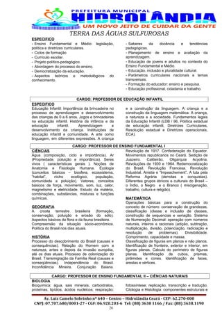 TERRA DAS ÁGUAS SULFUROSAS
ESPECIFICO
- Ensino Fundamental e Médio: legislação,
política e diretrizes curriculares.
- Ciclos de formação
- Currículo escolar.
- Projeto político-pedagógico.
- Abordagem do processo do ensino.
- Democratização da educação.
- Aspectos teóricos e metodológicos do
conhecimento.
- Saberes da docência e tendências
pedagógicas.
- Planejamento de ensino e avaliação da
aprendizagem.
- Educação de jovens e adultos no contexto do
Ensino Fundamental e Médio.
- Educação, inclusão e pluralidade cultural.
- Parâmetros curriculares nacionais e temas
transversais.
- Formação do educador: ensino e pesquisa.
- Educação profissional, cidadania e trabalho.
CARGO: PROFESSOR DE EDUCAÇÃO INFANTIL
ESPECIFICO
Educação Infantil: Importância da brincadeira no
processo de aprendizagem e desenvolvimento
das crianças de 0 a 6 anos. Jogos e brincadeiras
na educação infantil. História da infância e da
educação infantil. Aprendizagem e
desenvolvimento da criança. Instituições de
educação infantil e comunidade. A arte como
linguagem, em diferentes expressões. A criança
e a construção da linguagem. A criança e a
construção da linguagem matemática. A criança,
a natureza e a sociedade. Fundamentos legais
da Educação Infantil (LDB / 96, Política estadual
de educação infantil, Diretrizes Curriculares,
Resolução estadual e Diretrizes operacionais,
ECA).
CARGO: PROFESSOR DE ENSINO FUNDAMENTAL I
CIÊNCIAS
Água (composição, ciclo e importância). Ar
(Propriedade, poluição e importância). Seres
vivos ( características gerais ). Noções de
Anatomia e Fisiologia Humana. Ecologia
(conceitos básicos – biosfera, ecossistema,
“habitat”, nicho ecológico, população,
comunidade e poluição). Vetores, conceitos
básicos de força, movimento, som, luz, calor,
magnetismo e eletricidade. Estudo da matéria,
combinações, substâncias, misturas e funções
químicas.
GEOGRAFIA
A crosta terrestre brasileira (formação,
conservação, poluição e erosão do solo).
Aspectos básicos da flora e da fauna brasileira.
Compreensão da situação sócio-econômica.
Política do Brasil nos dias atuais.
HISTÓRIA
Processo do descobrimento do Brasil (causas e
consequências). Relação do Homem com a
natureza, antes e depois da invasão européia,
até os dias atuais. Processo de colonização do
Brasil. Transmigração da Família Real (causas e
conseqüências). Independência do Brasil.
Inconfidência Mineira. Conjuração Baiana.
Revolução de 1917. Confederação do Equador.
Movimentos republicanos no Ceará. Sedição de
Juazeiro. Caldeirão. Oligarquia Acyolina.
Revoluções de 1930 e 1964. Redemocratização
do Brasil. Revolução Francesa. Revolução
Industrial. Anistia e “Impeachement”. A luta pela
Reforma Agrária (derrotas e conquistas).
Diferentes grupos étnicos e culturais do Brasil –
o Índio, o Negro e o Branco ( miscigenação,
trabalho, cultura e religião).
MATEMÁTICA
Operações básicas para a construção do
conceito de número: conservação de grandezas,
classificação (classe e inclusão de classes,
construção de sequencias e seriação. Sistema
de Numeração Decimal: operação com números
naturais, inteiros e racionais (adição, subtração,
multiplicação, divisão, potenciação, radiciação e
resolução de problemas). Divisibilidade.
Comprimento, capacidade e massa.
Classificação de figuras em planos e não planos.
Identificação de fronteira, exterior e interior, em
figuras planas. Calculo do perímetro de figuras
planas. Identificação de cubos, prismas,
pirâmides e cones. Identificação de faces,
arestas e vértices.
CARGO: PROFESSOR DE ENSINO FUNDAMENTAL II – CIÊNCIAS NATURAIS
BIOLOGIA
Bioquímica: água, sais minerais, carboidratos,
proteínas, lipídios, ácidos nucléicos; respiração;
fotossíntese; replicação, transcrição e tradução.
Citologia e Histologia: componentes estruturais e
Av. Luiz Camelo Sobrinho nº 640 – Centro – Hidrolândia Ceará - CEP: 62.270-000
CNPJ: 07.707.680/0001-27 - CGF: 06.920.203-6 Tel: (88) 3638 1166 / Fax: (88) 3638.1190
26
 