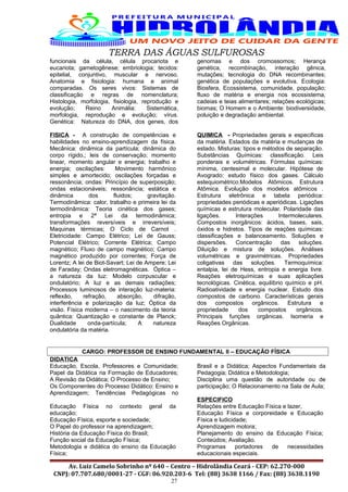 TERRA DAS ÁGUAS SULFUROSAS
funcionais da célula, célula procariota e
eucariota; gametogênese; embriologia; tecidos:
epitelial, conjuntivo, muscular e nervoso.
Anatomia e fisiologia: humana e animal
comparadas. Os seres vivos: Sistemas de
classificação e regras de nomenclatura;
Histologia, morfologia, fisiologia, reprodução e
evolução; Reino Animália: Sistemática,
morfologia, reprodução e evolução; vírus.
Genética: Natureza do DNA, dos genes, dos
genomas e dos cromossomos; Herança
genética, recombinação, interação gênica,
mutações; tecnologia do DNA recombinantes;
genética de populações e evolutiva. Ecologia:
Biosfera, Ecossistema, comunidade, população;
fluxo de matéria e energia nos ecossistema,
cadeias e teias alimentares; relações ecológicas;
biomas; O Homem e o Ambiente: biodiversidade,
poluição e degradação ambiental.
FISICA - A construção de competências e
habilidades no ensino-aprendizagem da física.
Mecânica: dinâmica da partícula; dinâmica do
corpo rígido,; leis de conservação; momento
linear, momento angular e energia; trabalho e
energia; oscilações: Movimento harmônico
simples e amortecido; oscilações forçadas e
ressonância; ondas: Princípio de superposição;
ondas estacionáveis; ressonância; estática e
dinâmica dos fluidos; gravitação.
Termodinâmica: calor, trabalho e primeira lei da
termodinâmica: Teoria cinética dos gases;
entropia e 2ª Lei da termodinâmica;
transformações reversíveis e irreversíveis;
Maquinas térmicas; O Ciclo de Carnot .
Eletricidade: Campo Elétrico; Lei de Gauss;
Potencial Elétrico; Corrente Elétrica; Campo
magnético; Fluxo de campo magnético; Campo
magnético produzido por correntes; Força de
Lorentz; A lei de Biot-Savart; Lei de Ampere; Lei
de Faraday; Ondas eletromagnéticas. Óptica –
a natureza da luz: Modelo corpuscular e
ondulatório; A luz e as demais radiações;
Processos luminosos de interação luz-materia:
reflexão, refração, absorção, difração,
interferência e polarização da luz; Óptica da
visão. Física moderna – o nascimento da teoria
quântica: Quantização e constante de Planck;
Dualidade onda-partícula; A natureza
ondulatória da matéria.
QUIMICA - Propriedades gerais e especificas
da matéria. Estados da matéria e mudanças de
estado. Misturas: tipos e métodos de separação.
Substâncias Químicas: classificação. Leis
ponderais e volumétricas. Fórmulas químicas:
mínima, centesimal e molecular. Hipótese de
Avogrado: estudo físico dos gases. Cálculo
estequiométrico.Modelos Atômicos. Estrutura
Atômica. Evolução dos modelos atômicos .
Estrutura eletrônica e tabela periódica:
propriedades periódicas e aperiódicas. Ligações
químicas e estrutura molecular. Polaridade das
ligações. Interações Intermoleculares.
Compostos inorgânicos: ácidos, bases, sais,
óxidos e hidretos. Tipos de reações químicas:
classificações e balanceamento. Soluções e
dispersões. Concentração das soluções.
Diluição e mistura de soluções. Análises
volumétricas e gravimétricas. Propriedades
coligativas das soluções. Termoquímica:
entalpia, lei de Hess, entropia e energia livre.
Reações eletroquímicas e suas aplicações
tecnológicas. Cinética, equilíbrio químico e pH.
Radioatividade e energia nuclear. Estudo dos
compostos de carbono. Características gerais
dos compostos orgânicos. Estrutura e
propriedade dos compostos orgânicos.
Principais funções orgânicas. Isomeria e
Reações Orgânicas.
CARGO: PROFESSOR DE ENSINO FUNDAMENTAL II – EDUCAÇÃO FÍSICA
DIDATICA
Educação, Escola, Professores e Comunidade;
Papel da Didática na Formação de Educadores;
A Revisão da Didática; O Processo de Ensino;
Os Componentes do Processo Didático: Ensino e
Aprendizagem; Tendências Pedagógicas no
Brasil e a Didática; Aspectos Fundamentais da
Pedagogia; Didática e Metodologia;
Disciplina uma questão de autoridade ou de
participação; O Relacionamento na Sala de Aula;
ESPECIFICO
Educação Física no contexto geral da
educação;
Educação Física, esporte e sociedade;
O Papel do professor na aprendizagem;
História da Educação Física do Brasil;
Função social da Educação Física;
Metodologia e didática do ensino da Educação
Física;
Relações entre Educação Física e lazer,
Educação Física e corporeidade e Educação
Física e ludicidade;
Aprendizagem motora;
Planejamento do ensino da Educação Física;
Conteúdos; Avaliação.
Programas portadores de necessidades
educacionais especiais.
Av. Luiz Camelo Sobrinho nº 640 – Centro – Hidrolândia Ceará - CEP: 62.270-000
CNPJ: 07.707.680/0001-27 - CGF: 06.920.203-6 Tel: (88) 3638 1166 / Fax: (88) 3638.1190
27
 