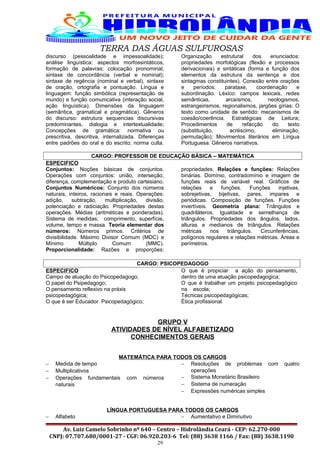 TERRA DAS ÁGUAS SULFUROSAS
discurso (pessoalidade e impessoalidade);
análise linguística: aspectos morfossintáticos,
formação de palavras; colocação pronominal,
sintaxe de concordância (verbal e nominal);
sintaxe de regência (nominal e verbal), sintaxe
de oração, ortografia e pontuação. Língua e
linguagem: função simbólica (representação de
mundo) e função comunicativa (interação social,
ação linguística). Dimensões da linguagem
(semântica, gramatical e pragmática). Gêneros
do discurso: estrutura sequencias discursivas
predominantes, dialogia e intertextualidade;
Concepções de gramática: normativa ou
prescritiva, descritiva, internalizada. Diferenças
entre padrões do oral e do escrito; norma culta.
Organização estrutural dos enunciados:
propriedades morfológicas (flexão e processos
derivacionais) e sintáticas (forma e função dos
elementos da estrutura da sentença e dos
sintagmas constituintes). Conexão entre orações
e períodos: parataxe, coordenação e
subordinação. Léxico: campos lexicais, redes
semânticas, arcaísmos, neologismos,
estrangeirismos, regionalismos, jargões gírias; O
texto como unidade de sentido: mecanismos de
coesão/coerência. Estratégicas de Leitura;
Procedimentos de refacção do texto
(substituição, acréscimo, eliminação,
permutação); Movimentos literários em Língua
Portuguesa. Gêneros narrativos.
CARGO: PROFESSOR DE EDUCAÇÃO BÁSICA – MATEMÁTICA
ESPECIFICO
Conjuntos: Noções básicas de conjuntos.
Operações com conjuntos: união, interseção,
diferença, complementação e produto cartesiano.
Conjuntos Numéricos: Conjunto dos números
naturais, inteiros, racionais e reais. Operações:
adição, subtração, multiplicação, divisão,
potenciação e radiciação. Propriedades destas
operações. Médias (aritméticas e ponderadas).
Sistema de medidas; comprimento, superfície,
volume, tempo e massa. Teoria elementar dos
números: Números primos. Critérios de
divisibilidade. Máximo Divisor Comum (MDC) e
Mínimo Múltiplo Comum (MMC).
Proporcionalidade: Razões e proporções:
propriedades. Relações e funções: Relações
binárias. Domínio, contradomínio e imagem de
funções reais de variável real. Gráficos de
relações e funções. Funções injetivas,
sobrejetivas, bijetivas, pares, impares e
periódicas. Composição de funções. Funções
invertíveis. Geometria plana: Triângulos e
quadriláteros. Igualdade e semelhança de
triângulos. Propriedades dos ângulos, lados,
alturas e medianos de triângulos. Relações
métricas nos triângulos. Circunferências,
polígonos regulares e relações métricas. Áreas e
perímetros.
CARGO: PSICOPEDAGOGO
ESPECIFICO
Campo de atuação do Psicopedagogo;
O papel do Psipedagogo;
O pensamento reflexivo na práxis
psicopedagógica;
O que é ser Educador Psicopedagógico;
O que é propiciar a ação do pensamento,
dentro de uma atuação psicopedagogica;
O que é trabalhar um projeto psicopedagógico
na escola;
Técnicas psicopedagógicas;
Ética profissional
GRUPO V
ATIVIDADES DE NÍVEL ALFABETIZADO
CONHECIMENTOS GERAIS
MATEMÁTICA PARA TODOS OS CARGOS
− Medida de tempo
− Multiplicativos
− Operações fundamentais com números
naturais
− Resoluções de problemas com quatro
operações
− Sistema Monetário Brasileiro
− Sistema de numeração
− Expressões numéricas simples
LÍNGUA PORTUGUESA PARA TODOS OS CARGOS
− Alfabeto − Aumentativo e Diminutivo
Av. Luiz Camelo Sobrinho nº 640 – Centro – Hidrolândia Ceará - CEP: 62.270-000
CNPJ: 07.707.680/0001-27 - CGF: 06.920.203-6 Tel: (88) 3638 1166 / Fax: (88) 3638.1190
29
 
