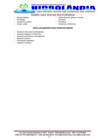 TERRA DAS ÁGUAS SULFUROSAS
− Divisão Silábica
− Pontuação
− Substantivo coletivo
− Flexão verbal
− Flexão Nominal: gênero e número
− Numerais
− Provérbios
− Sinônimos e Antônimos
PERFIL DO MUNICÍPIO PARA TODOS OS CARGOS
− História do Município de Hidrolândia
− Aspectos religiosos no Município
− Aspectos econômicos e demográficos
− Aspectos culturais
− Localização Geográfica
− Aspectos Turísticos
Av. Luiz Camelo Sobrinho nº 640 – Centro – Hidrolândia Ceará - CEP: 62.270-000
CNPJ: 07.707.680/0001-27 - CGF: 06.920.203-6 Tel: (88) 3638 1166 / Fax: (88) 3638.1190
30
 