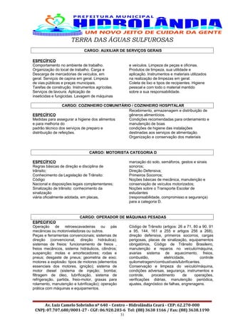 TERRA DAS ÁGUAS SULFUROSAS
CARGO: AUXILIAR DE SERVIÇOS GERAIS
ESPECÍFICO
Comportamento no ambiente de trabalho.
Organização do local de trabalho. Carga e
Descarga de mercadorias de veículos, em
geral. Serviços de capina em geral. Limpeza
de vias públicas e praças municipais.
Tarefas de construção. Instrumentos agrícolas.
Serviços de lavoura. Aplicação de
inseticidas e fungicidas. Lavagem de máquinas
e veículos. Limpeza de peças e oficinas.
Produtos de limpeza, sua utilidade e
aplicação. Instrumentos e materiais utilizados
na realização de limpezas em geral.
Coleta de lixo e tipos de recipientes. Higiene
pessoal e com todo o material mantido
sobre a sua responsabilidade.
CARGO: COZINHEIRO COMUNITÁRIO / COZINHEIRO HOSPITALAR
ESPECÍFICO
Medidas para assegurar a higiene dos alimentos
e para melhoria do
padrão técnico dos serviços de preparo e
distribuição de refeições.
Recebimento, armazenagem e distribuição de
gêneros alimentícios.
Condições recomendadas para ordenamento e
manutenção de boas
condições de higiene das instalações
destinadas aos serviços de alimentação.
Organização e conservação dos materiais
CARGO: MOTORISTA CATEGORIA D
ESPECÍFICO
Regras básicas de direção e disciplina de
trânsito;
Conhecimento da Legislação de Trânsito:
Código
Nacional e disposições legais complementares;
Sinalização de trânsito: conhecimento da
sinalização
viária oficialmente adotada, em placas,
marcação do solo, semáforos, gestos e sinais
sonoros;
Direção Defensiva;
Primeiros Socorros;
Noções básicas de mecânica, manutenção e
conservação de veículos motorizados;
Noções sobre o Transporte Escolar de
estudantes
(responsabilidade, compromisso e segurança)
para a categoria D.
CARGO: OPERADOR DE MÁQUINAS PESADAS
ESPECIFICO
Operação de retroescavadeiras ou pás
mecânicas ou motoniveladoras ou outros.
Peças e ferramentas convencionais; sistemas de
direção (convencional, direção hidráulica);
sistemas de freios: funcionamento de freios ,
freios mecânicos, sistema hidráulicos, cilindros;
suspenção: molas e amortecedores; rodas e
pneus; desgaste de pneus; geometria de eixo;
motores a explosão: tipos de motores (elementos
essenciais dos motores, ignição); sistema de
motor diesel (sistema de injeção; bomba;
filtragem de óleo, lubrificação, sistema de
refrigeração, partida, freio-motor, graxas para
rolamento, manutenção e lubrificação); operação
prática com máquinas e equipamentos.
Código de Trânsito (artigos: 26 a 71, 80 a 90, 91
a 95, 144, 161 a 255 e artigos 256 a 268),
direção defensiva, primeiros socorros, cargas
perigosas, placas de sinalização, equipamentos
obrigatórios, Código de Trânsito Brasileiro,
manutenção e reparos no veículo/máquina,
avarias sistema de aquecimento, freios,
combustão, eletricidade, controle
quilometragem/combustíveis/lubrificantes.
Conservação e limpeza do veículo/máquina,
condições adversas, segurança, instrumentos e
controle, procedimento de operações,
verificações diárias, manutenção periódica,
ajustes, diagnóstico de falhas, engrenagens.
Av. Luiz Camelo Sobrinho nº 640 – Centro – Hidrolândia Ceará - CEP: 62.270-000
CNPJ: 07.707.680/0001-27 - CGF: 06.920.203-6 Tel: (88) 3638 1166 / Fax: (88) 3638.1190
31
 