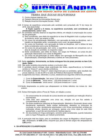 TERRA DAS ÁGUAS SULFUROSAS
f) Contra cheques salariais e/ou;
g) Cadastro Nacional de Informações Sociais e/ou;
h) Relação Anual de Informações Sociais – RAIS.
3.26. O tempo de experiência comprovada pelo candidato será computado até 14 de março de
2016, data deste Edital.
A fração superior a 6 meses, na experiência acumulada, será considerada, por
arredondamento, como 1 ano.
3.27. Os candidatos deverão observar os seguintes critérios, em relação à comprovação dos cursos
de pós-graduação:
a) Será considerado, para efeito de experiência na área do Magistério todo e qualquer tempo
de docência, ainda, que anterior a LDB;
b) Os cursos de pós-graduação (Mestrado), com aprovação de todas as disciplinas, sem o
trabalho de dissertação serão, considerados como curso, de especialização;
c) Os cursos de Doutorado, com aprovação de todas as disciplinas, sem a defesa de tese
serão considerados como curso de Mestrado;
d) Os cursos de pós-graduação, bem como, a experiência deverão ser compatíveis com a
área de atuação do candidato, no respectivo cargo;
e) Serão considerados, para efeito de títulos, nos cargos de Professor, os cursos de pós-
graduação relacionados com a área do Magistério.
f) Os cursos de pós-graduação só serão validos com aprovação da Monografia e/ou afins
(Especialização), Dissertação (Mestrado) e Defesa de Tese (Doutorado).
3.28. Serão rejeitados, liminarmente, os títulos entregues fora do prazo previsto no item 3.24,
deste Edital.
3.29. Não serão recebidos documentos avulsos e curriculum vitae.
3.30. O candidato deverá entregar cópia autenticada dos títulos, especificando-os no formulário
contido no “Anexo II”, para a devida conferência.
3.31. O formulário, contido no “Anexo II”, estará disponível para os candidatos, após resultado das
provas objetivas, no site da GR e na sede da Prefeitura Municipal de Hidrolândia.
3.32. O julgamento dos títulos, referentes a cursos, obedecerá aos seguintes critérios de pontuação:
I. Curso de Especialização, “lato sensu” 0,50 pontos limitados em 2 cursos;
II. Curso de Mestrado: “stricto sensu” 1,00 ponto limitado em 1 curso;
III. Curso de Doutorado: “stricto sensu” 2,00 ponto limitado em 1 curso.
3.33.Serão desprezados os pontos que ultrapassarem os limites referidos nos incisos do item
anterior.
3.34. Outras informações sobre a Prova de Títulos, em relação a cursos:
I. Os comprovantes de conclusão de cursos deverão ser expedidos por instituição oficial ou
reconhecidos.
II. Cada título será computado uma única vez, situação em que fica vedada a
cumulatividade de créditos.
III. Os títulos acadêmicos (diplomas de Especialização, Mestrado e Doutorado) devem estar
devidamente registrados. Serão aceitas declarações, atestados ou protocolos de
conclusão do curso, devidamente autenticadas e com firmas reconhecidas, emitidas por
instituições oficiais, devendo ser entregues, apenas uma única cópia de cada título
apresentado, a qual não será devolvida em hipótese alguma.
IV. Os documentos em língua estrangeira, somente serão considerados, quando traduzidos
para a Língua Portuguesa, por tradutor juramentado;
3.35. A pontuação total dos títulos, para os candidatos dos cargos de Magistério e Nível Superior
não ultrapassará, de 6,00 pontos, enquanto que, para os demais cargos não ultrapassará de
2,00 pontos.
4. DA APROVAÇÃO E CLASSIFICAÇÃO
Av. Luiz Camelo Sobrinho nº 640 – Centro – Hidrolândia Ceará - CEP: 62.270-000
CNPJ: 07.707.680/0001-27 - CGF: 06.920.203-6 Tel: (88) 3638 1166 / Fax: (88) 3638.1190
6
 