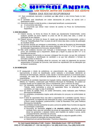 TERRA DAS ÁGUAS SULFUROSAS
4.1. Será considerado reprovado o candidato que não obtiver a nota mínima fixada no item
anterior.
4.2. O candidato será classificado em ordem decrescente de pontos, de acordo com o
desempenho obtido.
4.3. Ocorrendo empate no total de pontos, o desempate beneficiará, sucessivamente:
a) O concorrente mais idoso;
b) O concorrente que obtiver maior número de acertos na Prova de Conhecimentos
Específicos;
5. DOS RECURSOS
5.1. Caberá recurso, na forma do Anexo III, desde que devidamente fundamentado, contra
qualquer questão da prova objetiva no prazo de até 02 (dois) dias úteis, a contar da
publicação de seu Gabarito.
5.2. Caberá recurso, na forma do Anexo III, desde que devidamente fundamentado, contra a
Prova de Títulos/Resultado Final, no prazo de até 02 (dois) dias úteis a contar da publicação
do resultado oficial.
5.3. Os recursos deverão ser entregues e protocolados, na sede da Secretaria de Administração
do Município de Hidrolândia, dentro dos prazos definidos nos itens “5.1” e “5.2” ou para Sede
da Instituição Organizadora do Concurso, através SEDEX.
5.4. Não serão avaliados recursos sem instrução e fundamentação. Será concedida vista da
prova, aos candidatos que a requererem, desde que o façam no prazo do item “5.1” e no
formulário de recurso;
5.5.Serão rejeitados liminarmente os recursos: entregues fora do prazo, os que não contiverem
dados necessários à identificação do candidato e os que não utilizarem o formato do
formulário contido no Anexo III.
5.6. Havendo alteração no resultado oficial do concurso, em razão do julgamento de recursos
apresentados à Comissão de Concurso, este deverá ser republicado com as alterações que
se fizerem necessárias.
6. DA NOMEAÇÃO
6.1.É assegurado o direito de preferência, no preenchimento das vagas, que obedecerá,
rigorosamente, à ordem de classificação, sendo realizada a convocação, atendendo ao
interesse da Administração, cabendo, a esta, decidir o momento oportuno e conveniente para a
nomeação, em razão das carências apresentadas e de acordo com as suas disposições
orçamentárias.
6.2.A investidura do candidato dependerá de inspeção médica, atestada por Médico Ocupacional
(Médico do Trabalho), credenciado pela Prefeitura Municipal de Hidrolândia. Só poderá ser
nomeado aquele que for julgado apto, física e mentalmente, para o exercício do cargo.
6.2.1 Os candidatos aprovados na Prova de Conhecimentos, para o cargo de Agente de
Trânsito, serão submetidos à prova de capacidade física, na proporção de três
candidatos, por vaga, ou seja, 6 candidatos.
6.2.2 Os testes de aptidão física, de caráter eliminatório, serão realizados pela Prefeitura
Municipal de Hidrolândia.
6.2.3 Os candidatos considerados inaptos serão eliminados do concurso na conformidade do
item 6.2.
6.2.4 O teste de capacidade física visa aferir a capacidade de o candidato suportar, física e
organicamente, as exigências das atribuições do cargo, e será realizada em data, horário
e local a serem divulgados, posteriormente, à data do Resultado Final, pela Prefeitura
Municipal de Hidrolândia.
6.2.5 Os candidatos deverão apresentar-se para a prova de aptidão física munidos da seguinte
documentação e vestimenta:
a) documento de identidade original e de atestado médico especifico de plena
condição física, para ser submetido às provas de capacidade física. O candidato que
deixar de apresentar o atestado médico será impedido de realizar a prova, sendo
conseqüentemente, eliminado do concurso.
b) vestir trajes adequados: camiseta, bermuda, calção ou calça de agasalho e tênis.
6.2.6 A Prova consistirá da aplicação dos seguintes testes:
a) Abdominal com pernas flexionadas - Feminino e Masculino.
Av. Luiz Camelo Sobrinho nº 640 – Centro – Hidrolândia Ceará - CEP: 62.270-000
CNPJ: 07.707.680/0001-27 - CGF: 06.920.203-6 Tel: (88) 3638 1166 / Fax: (88) 3638.1190
7
 