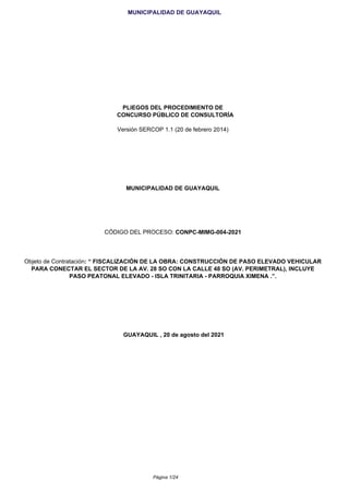 MUNICIPALIDAD DE GUAYAQUIL
PLIEGOS DEL PROCEDIMIENTO DE
CONCURSO PÚBLICO DE CONSULTORÍA
Versión SERCOP 1.1 (20 de febrero 2014)
MUNICIPALIDAD DE GUAYAQUIL
CÓDIGO DEL PROCESO: CONPC-MIMG-004-2021
Objeto de Contratación: “ FISCALIZACIÓN DE LA OBRA: CONSTRUCCIÓN DE PASO ELEVADO VEHICULAR
PARA CONECTAR EL SECTOR DE LA AV. 28 SO CON LA CALLE 48 SO (AV. PERIMETRAL), INCLUYE
PASO PEATONAL ELEVADO - ISLA TRINITARIA - PARROQUIA XIMENA .”.
GUAYAQUIL , 20 de agosto del 2021
Página 1/24
 