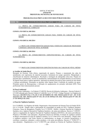 - 16 -
EDITAL Nº 002/2014
ANEXO III
PREFEITURA MUNICIPAL DE PENTECOSTE
PROGRAMAS DAS PROVAS DO CONCURSO PÚBLICO 001/2014
1. CONTEÚDO PROGRAMÁTICO DAS PROVAS OBJETIVAS
1.1. PROVA DE CONHECIMENTOS GERAIS PARA OS CARGOS DE NÍVEL
FUNDAMENTAL COMPLETO
CONSTA NO EDITAL 001/2014
1.2. PROVA DE CONHECIMENTOS GERAIS PARA TODOS OS CARGOS DE NÍVEL
MÉDIO
CONSTA NO EDITAL 001/2014
1.3. PROVA DE CONHECIMENTOS GERAIS PARA TODOS OS CARGOS DE PROFESSOR
E DEMAIS CARGOS DE NÍVEL SUPERIOR
CONSTA NO EDITAL 001/2014
1.4. PROVA DE CONHECIMENTOS ESPECÍFICOSPARA OS CARGOS DE NÍVEL
FUNDAMENTAL
CONSTA NO EDITAL 001/2014
1.5. PROVA DE CONHECIMENTOS ESPECÍFICOS PARA OS CARGOS DE NÍVEL MÉDIO
a) Auxiliar de Saúde Bucal
Recepção do Paciente: ficha clínica, organização de arquivo. Preparo e manutenção das salas de
atendimento com suprimento do material necessário. Isolamento do campo operatório. Manipulação e
classificação de materiais odontológicos. Revelação e montagem de radiografias intra-orais. Preparo do
paciente para o atendimento. Auxílio no atendimento, instrumentação do cirurgião-dentista e/ou do técnico
de higiene bucal junto à cadeira operatória. Aplicação de métodos preventivos para controle de cárie dental
e doenças periodontais. Orientação ao paciente sobre higiene bucal. Confecção de modelos em gesso.
Princípios gerais da Biossegurança e utilização de equipamentos de proteção individual (EPI). Ética
profissional. Inter-relacionamento pessoal.
b) Fiscal Ambiental
Lei de Crimes Ambientais - Lei Federal nº 9.605/98. Decreto de Infrações Ambientais - Decreto Federal nº
6.514/08 (alterado pelo Decreto Federal nº 6.686/08). Lei nº 4.771/65 - Código Florestal. Lei Orgânica do
Município. DECRETO No 3.179, DE 21 DE SETEMBRO DE 1999. RESOLUÇÃO Nº 237 , DE 19 DE
dezembro DE 1997. RESOLUÇÃO Nº 303, DE 20 DE MARÇO DE 2002. RESOLUÇÃO Nº 308, DE
21 DE MARÇO DE 2002.
c) Fiscal da Vigilância Sanitária
Lei nº 8.080/90 - Lei Orgânica da Saúde. Organização e funcionamento do Sistema Único de Saúde (SUS).
Lei nº 8.142/90 - Dispõe sobre a participação da comunidade na gestão do SUS. Vigilância Sanitária.
Conceitos, Áreas de abrangência, Funções, Lei nº 9.782/99 - Define o Sistema Nacional de Vigilância
Sanitária, cria a Agência Nacional de Vigilância Sanitária e dá outras providências. Decreto nº 3.029/99 -
Aprova o regulamento da Agência Nacional de Vigilância Sanitária (ANVISA) e dá outras providências.
Portaria nº 354/2006 e suas alterações - Regimento Interno da ANVISA. Evolução da vigilância sanitária
no Brasil. Instrumentos de ação da vigilância sanitária. Lei nº 6.360/1976 e suas alterações - Dispõe sobre
a vigilância sanitária a que ficam sujeitos os medicamentos, as drogas, os insumos farmacêuticos e
correlatos, cosméticos, saneantes e outros produtos, e dá outras providências. Decreto nº 79.094/1977 e
suas alterações - Regulamenta a Lei nº 6.360/1976, que submete ao Sistema de Vigilância Sanitária os
 