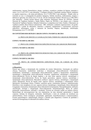 - 17 -
medicamentos, insumos farmacêuticos, drogas, correlatos, cosméticos, produtos de higiene, saneantes e
outros. Lei nº 6.437/1977 e suas alterações - Configura infrações à legislação sanitária federal, estabelece
as sanções respectivas, e dá outras providências. Lei nº 9.294/1996 e suas alterações - Dispõe sobre as
restrições ao uso e à propaganda de produtos fumígeros, bebidas alcoólicas, medicamentos, terapias e
defensivos agrícolas, nos termos do § 4º do art. 220 da Constituição Federal. Decreto-Lei nº 986/1969 e
suas alterações - Institui normas básicas sobre alimentos. Regimento Interno da ANVISA. Sistema
Nacional de Vigilância Sanitária e Saúde Pública. Papéis da ANVISA e sua relação com o Sistema
Nacional de Vigilância Sanitária. Relações Federativas e competência da União, Estados e Municípios na
vigilância sanitária. Boas Práticas Laboratoriais - BPL: definições; condições organizacionais e de gestão:
organização e gestão do laboratório, materiais e reagentes, equipamentos e instrumentos; processos
específicos: amostragem, coleta e manuseio de amostras, limpeza, desinfecção, esterilização;
biossegurança, Lei nº 11.105/2005.
OS CONTEÚDOS DOS DEMAIS CARGOS CONSTA NO EDITAL 001/2014
1.6. PROVA DE DIDÁTICA E LEGISLAÇÃO PARA TODOS OS CARGOS DE PROFESSOR
CONSTA NO EDITAL 001/2014
1.7. PROVA DE CONHECIMENTOS ESPECÍFICOS PARA OS CARGOS DE PROFESSOR
CONSTA NO EDITAL 001/2014
1.8. PROVA DE CONHECIMENTOS BÁSICOS PARA OS CARGOS DE NÍVEL SUPERIOR
QUE ATUARÃO NA SAÚDE
CONSTA NO EDITAL 001/2014
1.9. PROVA DE CONHECIMENTOS ESPECÍFICOS PARA OS CARGOS DE NÍVEL
SUPERIOR
a) Bioquímico
Fatores que afetam a interpretação dos resultados de exames laboratoriais; Automação em análises
clínicas; Gasometria: metabolismo ácido-base e interpretação clínico-laboratorial; Carboidratos:
metabolismo, metodologia e interpretação clínico-laboratorial; Lipídios e lipoproteínas: metabolismo,
metodologia e interpretação clínico-laboratorial; Proteínas: metabolismo, metodologia e interpretação
clínico-laboratorial; Provas da função hepática e do trato biliar aspectos teóricos, metodologias e
interpretação clínico-laboratorial; Provas da função pancreática: aspectos teóricos, metodologia e
interpretação clínico-laboratorial; Marcadores cardíacos: aspectos teóricos, metodologia e interpretação
clínico laboratorial; Provas da função renal: aspectos teóricos, metodologia e interpretação clínico
laboratorial; Enzimologia clínica; Urinálise: caracteres gerais, constituintes químicos, sedimentoscopia;
Eletrólitos e íons inorgânicos do soro: aspectos teóricos, metodologia e interpretação clínico-laboratorial;
Coagulação e hemostasia; Interpretação clínico-laboratorial do hemograma; Hemoglobinopatias: definição,
classificação, etiologia e interpretação clínico-laboratorial; Imunohematologia; Meios de cultura:
preparação, armazenamento, utilização e incubação; Técnicas de coloração usadas em análises clínicas;
Bacteriologia de microorganismos das vias respiratórias, do trato intestinal, geniturinário e líquido
corporais: métodos de transporte, isolamento, identificação e testes de avaliação da resistência aos
antimicrobianos; Testes sorológicos: precipitação, aglutinação, imunofluorescência e imunoenzimática;
Exames parasitológicos: epidemiologia, doenças e métodos para diagnóstico; Controle de qualidade e
normas de biossegurança no laboratório de análises clínicas.
 