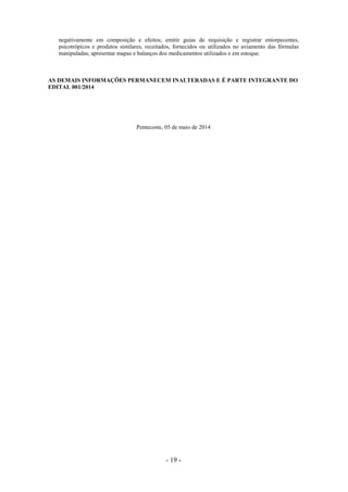 - 19 -
negativamente em composição e efeitos; emitir guias de requisição e registrar entorpecentes,
psicotrópicos e produtos similares, receitados, fornecidos ou utilizados no aviamento das fórmulas
manipuladas; apresentar mapas e balanços dos medicamentos utilizados e em estoque.
AS DEMAIS INFORMAÇÕES PERMANECEM INALTERADAS E É PARTE INTEGRANTE DO
EDITAL 001/2014
Pentecoste, 05 de maio de 2014
 