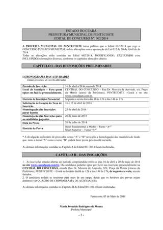 - 3 -
ESTADO DO CEARÁ
PREFEITURA MUNICIPAL DE PENTECOSTE
EDITAL DE CONCURSO Nº. 002/2014
A PREFEITA MUNICIPAL DE PENTECOSTE torna público que o Edital 001/2014 que rege o
CONCURSO PÚBLICO MUNICIPAL sofreu alterações com a aprovação da Lei 012 de 30 de Abril de de
2014.
Todas as alterações estão contidas no Edital 002/2014, MODIFICANDO, EXCLUINDO e/ou
INCLUINDO informações diversas, conforme os capítulos elencados abaixo.
CAPÍTULO I - DAS DISPOSIÇÕES PRELIMINARES
1.CRONOGRAMA DAS ATIVIDADES
Datas possíveis de serem alteradas
Período de Inscrição 16 de abril a 20 de maio de 2014
Local de Inscrição – Para quem
optar em fazê-la presencialmente.
CENTRAL DO CONCURSO – Rua Dr. Moreira de Azevedo, s/n, Praça
da Matriz (anexo da Prefeitura), PENTECOSTE –Ceará e no site
www.consulpam.com.br,
Horário de Inscrição Presencial Segunda a sexta-feira das 8h às 12h e das 14h às 17h
Solicitação de Isenção da Taxa de
Inscrição
16 e 17 de abril de 2014
Homologação das Inscrições
parar Isentos
25 de abril de 2014
Homologação das Inscrições para
os candidatos pagantes
26 de maio de 2014
Data da Prova 20 de julho de 2014
Horário da Prova
Nível Fundamental e Médio – Turno “A*”
Nível Superior – Turno “B*”
* A divulgação do horário de prova dos turnos “A” e “B” será após a homologação das inscrições de modo
que, tanto o turno “A” como o turno “B” poderá fazer prova pela manhã ou tarde.
As demais informações contidas no Capítulo I do Edital 001/2014 ficam inalteradas.
CAPÍTULO II - DAS INSCRIÇÕES
1. As inscrições estarão abertas no período compreendido entre os dias 16 de abril a 20 de maio de 2014
no site www.consulpam.com.br. Os candidatos poderão optar por fazer sua inscrição presencialmente na
CENTRAL DO CONCURSO, situada Rua Dr. Moreira de Azevedo, S/N, Praça da Matriz (Anexo da
Prefeitura), PENTECOSTE – Ceará no horário das8h às 12h e das 14h às 17h, de segunda a sexta, exceto
feriados.
2. O candidato poderá se inscrever para mais de um cargo, desde que os horários das provas sejam
distintos (ver QUADRO DE CRONOGRAMA DE ATIVIDADES).
As demais informações contidas no Capítulo II do Edital 001/2014 ficam inalteradas.
Pentecoste, 05 de Maio de 2014
Maria Ivoneide Rodrigues de Moura
Prefeita Municipal
 