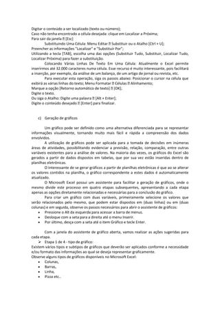Digitar o conteúdo a ser localizado (texto ou número); 
Caso não tenha encontrado a célula desejada: clique em Localizar a Próxima; 
Para sair da janela [Esc] 
Substituindo Uma Célula: Menu Editar Substituir ou o Atalho [Ctrl + U]; 
Preencher as informações "Localizar" e "Substituir Por"; 
Utilizando a tecla [TAB], escolha uma das opções (Substituir Tudo, Substituir, Localizar Tudo, 
Localizar Próxima) para fazer a substituição. 
Colocando Várias Linhas De Texto Em Uma Célula: Atualmente o Excel permite 
inserirmos até 32.000 caracteres numa célula. Esse recurso é muito interessante, pois facilitará 
a inserção, por exemplo, da análise de um balanço, de um artigo de jornal ou revista, etc. 
Para executar esta operação, siga os passos abaixo: Posicionar o cursor na célula que 
exibirá as várias linhas do texto; Menu Formatar Células Alinhamento; 
Marque a opção [Retorno automático de texto] [OK]; 
Digite o texto. 
Ou siga o Atalho: Digite uma palavra [Alt + Enter]; 
Digite o conteúdo desejado [Enter] para finalizar. 
c) Geração de gráficos 
Um gráfico pode ser definido como uma alternativa diferenciada para se representar 
informações visualmente, tornando muito mais fácil e rápida a compreensão dos dados 
envolvidos. 
A utilização de gráficos pode ser aplicada para a tomada de decisões em inúmeras 
áreas de atividades, possibilitando evidenciar a previsão, relação, comparação, entre outras 
variáveis existentes para a análise de valores. Na maioria das vezes, os gráficos do Excel são 
gerados a partir de dados dispostos em tabelas, que por sua vez estão inseridas dentro de 
planilhas eletrônicas. 
O interessante de se gerar gráficos a partir de planilhas eletrônicas é que ao se alterar 
os valores contidos na planilha, o gráfico correspondente a estes dados é automaticamente 
atualizado. 
O Microsoft Excel possui um assistente para facilitar a geração de gráficos, onde o 
mesmo divide este processo em quatro etapas subsequentes, apresentando a cada etapa 
apenas as opções diretamente relacionadas e necessárias para a conclusão do gráfico. 
Para criar um gráfico com duas variáveis, primeiramente selecione os valores que 
serão relacionados pelo mesmo, que podem estar dispostos em (duas linhas) ou em (duas 
colunas) e em seguida, observe os passos necessários para abrir o assistente de gráficos: 
 Pressione o Alt da esquerda para acessar a barra de menus. 
 Desloque com a seta para a direita até o menu Inserir. 
 Por último, desça com a seta até o item Gráfico e tecle Enter. 
Com a janela do assistente de gráfico aberta, vamos realizar as ações sugeridas para 
cada etapa. 
 Etapa 1 de 4 - tipo de gráfico: 
Existem vários tipos e subtipos de gráficos que deverão ser aplicados conforme a necessidade 
e/ou formato das informações ao qual se deseja representar graficamente. 
Observe alguns tipos de gráficos disponíveis no Microsoft Excel: 
 Colunas, 
 Barras, 
 Linha, 
 Pizza etc.. 
 
