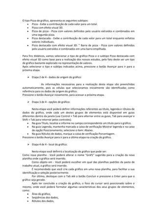 O tipo Pizza de gráfico, apresenta os seguintes subtipos: 
 Pizza - Exibe a contribuição de cada valor para um total. 
 Pizza com efeito visual 3D. 
 Pizza de pizza - Pizza com valores definidos pelo usuário extraídos e combinados em 
uma segunda pizza. 
 Pizza destacada - Exibe a contribuição de cada valor para um total enquanto enfatiza 
valores individuais. 
 Pizza destacada com efeito visual 3D. " Barra de pizza - Pizza com valores definidos 
pelo usuário extraídos e combinados em uma barra empilhada. 
Para fins didáticos, vamos selecionar o tipo de gráfico Pizza e o subtipo Pizza destacada com 
efeito visual 3D como base para a realização dos nossos estudos, pelo fato deste ser um tipo 
de gráfico bastante explorado na representação de valores. 
Após selecionar o tipo e subtipo indicados acima, pressione o botão Avançar para ir para a 
próxima etapa. 
 Etapa 2 de 4 - dados de origem do gráfico: 
As informações necessárias para a realização desta etapa são preenchidas 
automaticamente, pois as células que selecionamos inicialmente são identificadas como 
referência para os dados de origem do gráfico. 
Pressione o botão Avançar novamente, para acessar a próxima etapa. 
 Etapa 3 de 4 - opções de gráfico: 
Nesta etapa você poderá definir informações referentes ao título, legenda e rótulos de 
dados do gráfico, onde cada um destes grupos de elementos está disponível em guias 
diferentes dentro da janela (use Control + Tab para alternar entre as guias, Tab para avançar e 
Shift + Tab para retornar pelos controles). 
 Na guia Título, localize e informe no campo correspondente um título para o gráfico. 
 Na guia Legenda, mantenha marcada a caixa de verificação Mostrar legenda e na caixa 
de opção Posicionamento, selecione o item: Abaixo. 
 Na guia Rótulos de dados, marque a caixa de verificação Porcentagem. 
Pressione o botão Avançar para ir para a última etapa na criação do gráfico. 
 Etapa 4 de 4 - local do gráfico: 
Nesta etapa você definirá a localização do gráfico que pode ser: 
Como nova planilha - Você poderá alterar o nome "Gráf1" sugerido para a criação da nova 
planilha onde o gráfico será inserido. 
Como objeto em - Você poderá escolher em qual das planilhas padrões da pasta de 
trabalho atual, o gráfico será inserido. 
É recomendado que você crie cada gráfico em uma nova planilha, para facilitar a sua 
identificação e seleção posteriormente. 
Por último, desloque com o Tab até o botão Concluir e pressione o Enter para que o 
gráfico seja gerado. 
Após ter concluído a criação do gráfico, o foco do cursor será posicionado sobre o 
mesmo, onde você poderá formatar algumas características dos seus grupos de elementos, 
como: 
 Área do gráfico, 
 Seqüências dos dados, 
 Rótulos dos dados, 
 