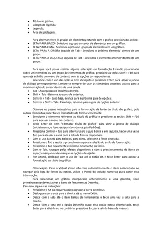  Título do gráfico, 
 Código de legenda, 
 Legenda, 
 Área de plotagem. 
Para alternar entre os grupos de elementos estando com o gráfico selecionado, utilize: 
 SETA PARA BAIXO - Seleciona o grupo anterior de elementos em um gráfico. 
 SETA PARA CIMA - Seleciona o próximo grupo de elementos em um gráfico. 
 SETA PARA A DIREITA seguida de Tab - Seleciona o próximo elemento dentro de um 
grupo. 
 SETA PARA A ESQUERDA seguida de Tab - Seleciona o elemento anterior dentro de um 
grupo. 
Para que você possa realizar alguma alteração ou formatação Estando posicionado 
sobre um elemento ou um grupo de elementos do gráfico, pressione as teclas Shift + F10 para 
que seja exibido um menu de contexto com as opções correspondentes. 
Selecione com o uso das setas o item desejado e pressione Enter para ativar a janela 
de diálogo correspondente. Lembre-se sempre de usar os comandos descritos abaixo para a 
movimentação do cursor dentro de uma janela: 
 Tab - Avança para o próximo controle. 
 Shift + Tab - Retorna ao controle anterior. 
 Control + Tab - Caso haja, avança para a próxima guia de opções. 
 Control + Shift + Tab - Caso haja, retorna para a guia de opções anterior. 
Observe os passos necessários para a formatação da fonte do título do gráfico, pois 
outros elementos poderão ser formatados de forma semelhante: 
 Selecione o elemento referente ao título do gráfico e pressione as teclas Shift + F10 
para acessar o menu de contexto. 
 Tecle Enter no item "Formatar título de gráfico" para abrir a janela de diálogo 
(inicialmente, o foco será posicionado na guia Padrões). 
 Pressione Control + Tab para alternar para a guia Fonte e em seguida, tecle uma vez o 
Tab para acessar a caixa com a lista de fontes disponíveis. 
 Com o uso da seta para baixo ou para cima, selecione a fonte desejada. 
 Pressione o Tab e repita o procedimento para a seleção do estilo de formatação. 
 Pressione o Tab novamente e informe o tamanho da fonte. 
 Com o Tab, navegue pelos efeitos disponíveis e com o pressionamento da Barra de 
espaço marque ou desmarque as opções desejadas. 
 Por último, desloque com o uso do Tab até o botão OK e tecle Enter para aplicar a 
formatação ao título do gráfico. 
Observação: Caso o Virtual Vision não fale automaticamente o item selecionado ao 
navegar pela lista de fontes ou estilos, utilize o Ponto do teclado numérico para obter esta 
informação. 
Para selecionar um gráfico incorporado anteriormente a uma planilha, você 
primeiramente deverá ativar a barra de ferramentas Desenho. 
Para isso, siga estas instruções: 
 Pressione o Alt da esquerda para acessar a barra de menus. 
 Desloque com a seta para a direita até o menu Exibir. 
 Desça com a seta até o item Barras de ferramentas e tecle uma vez a seta para a 
direita. 
 Desça com a seta até a opção Desenho (caso esta opção esteja desmarcada, tecle 
Enter para ativá-la ou no contrário, pressione Esc para sair da barra de menus). 
 
