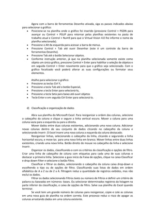 Agora com a barra de ferramentas Desenho ativada, siga os passos indicados abaixo 
para selecionar o gráfico: 
 Posicione-se na planilha onde o gráfico foi inserido (pressione Control + PGDN para 
avançar ou Control + PGUP para retornar pelas planilhas existentes na pasta de 
trabalho atual e Control + Num9 para que o Virtual Vision 4.0 lhe informe o nome da 
planilha selecionada). 
 Pressione o Alt da esquerda para acessar a barra de menus. 
 Pressione Control + Tab até ouvir Desenhar (este é um controle da barra de 
ferramentas Desenho). 
 Pressione Tab até o botão Selecionar objetos. 
 Conforme instrução anterior, já que na planilha selecionada somente existe como 
objeto um único gráfico, pressione Control + Enter para habilitar a seleção de objetos e 
em seguida Control + Enter novamente para que o gráfico seja selecionado. Com o 
gráfico focalizado você poderá alterar as suas configurações ou formatar seus 
elementos. 
Atalho para selecionar o gráfico: 
 Pressione as teclas Ctrl Y, 
 Pressione a tecla Tab até o botão Especial, 
 Pressione a tecla Enter para selecioná-lo, 
 Pressione a tecla Seta para baixo até ouvir objetos 
 Tecle Enter e em seguida Ctrl Enter para selecioná-lo. 
d) Classificação e organização de dados 
Abra sua planilha do Microsoft Excel. Para reorganizar a ordem das colunas, selecione 
o cabeçalho da coluna e clique e segure a linha vertical escura. Mover a coluna para uma 
coluna vazia para a esquerda ou para a direita. 
Mover dados entre duas colunas existentes, adicionando uma nova coluna. Adicionar 
novas colunas dentro de seu conjunto de dados clicando no cabeçalho da coluna e 
selecionando Inserir. O Excel insere uma nova coluna a esquerda da coluna destacado. 
Reorganizar linhas, selecionando o cabeçalho da linha, clicando e segurando a linha 
horizontal escura, e move-las para uma nova linha em branco. Mover linhas entre duas linhas 
existentes, criando uma nova linha. Botão direito do mouse no cabeçalho da linha e selecione 
Inserir. 
Organizar os dados, classificando-o com os critérios da classificação e opções de filtro. 
Criar uma linha de cabeçalho de coluna com etiquetas para cada uma de suas colunas e 
destacar a primeira linha. Selecione a guia início da Faixa de opções, clique na caixa Classificar 
e drop down-Filter e selecione o botão Filtro. 
Classificar e filtrar os dados, selecionando o cabeçalho da coluna caixa drop-down e 
escolhendo o tipo ou de opções de filtro. Classificando suas listas de dados em ordem 
alfabética de A a Z ou de Z a A. filtragem reduz a quantidade de registros exibidos, mas não 
exclui os dados. 
Filtrar os dados selecionando Filtros texto ou número de Filtros e definir um critério de 
palavra ou baseadas em números- bases. Ou selecionar determinados registros da listagem na 
parte inferior da classificação, e caixa de opções de filtro. Salve sua planilha do Excel quando 
terminar. 
Se você tem um grande número de colunas para reorganizar, copie e cole as colunas 
em uma nova guia de planilha na ordem correta. Este processo reduz o risco de apagar as 
colunas arrastando dados em uma coluna existente. 
 