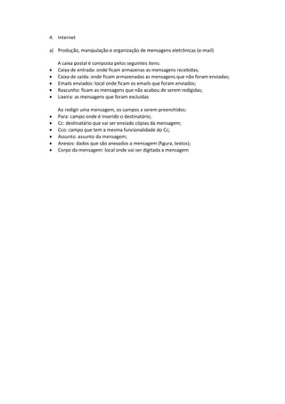 4. Internet 
a) Produção, manipulação e organização de mensagens eletrônicas (e-mail) 
A caixa postal é composta pelos seguintes itens: 
 Caixa de entrada: onde ficam armazenas as mensagens recebidas; 
 Caixa de saída: onde ficam armazenadas as mensagens que não foram enviadas; 
 Emails enviados: local onde ficam os emails que foram enviados; 
 Rascunho: ficam as mensagens que não acabou de serem redigidas; 
 Lixeira: as mensagens que foram excluídas 
Ao redigir uma mensagem, os campos a serem preenchidos: 
 Para: campo onde é inserido o destinatário; 
 Cc: destinatário que vai ser enviado cópias da mensagem; 
 Cco: campo que tem a mesma funcionalidade do Cc; 
 Assunto: assunto da mensagem; 
 Anexos: dados que são anexados a mensagem (figura, textos); 
 Corpo da mensagem: local onde vai ser digitada a mensagem 
