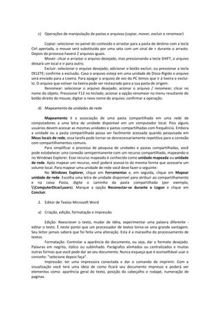 c) Operações de manipulação de pastas e arquivos (copiar, mover, excluir e renomear) 
Copiar: selecionar no painel do conteúdo e arrastar para a pasta de destino com a tecla 
Ctrl apertada, o mouse será substituído por uma seta com um sinal de + durante o arrasto. 
Depois do processo haverá 2 arquivos iguais. 
Mover: clicar e arrastar o arquivo desejado, mas pressionando a tecla SHIFT, o arquivo 
deixará um local e ir para outro. 
Excluir: selecionar o arquivo desejado; adicionar o botão excluir, ou pressionar a tecla 
DELETE; confirme a exclusão. Caso o arquivo esteja em uma unidade de Disco Rígido o arquivo 
será enviado para a Lixeira. Para apagar o arquivo de vez do PC temos que ir à lixeira e excluí-lo. 
O arquivo que estiver na lixeira pode ser restaurado para a sua pasta de origem. 
Renomear: selecionar o arquivo desejado; acionar o arquivo / renomear; clicar no 
nome do objeto. Pressionar F12 no teclado; acionar a opção renomear no menu resultante do 
botão direito do mouse; digitar o novo nome do arquivo; confirmar a operação. 
d) Mapeamento de unidades de rede 
Mapeamento é a associação de uma pasta compartilhada em uma rede de 
computadores a uma letra de unidade disponível em um computador local. Pois alguns 
usuários devem acessar as mesmas unidades e pastas compartilhadas com frequência. Embora 
a unidade ou a pasta compartilhada possa ser facilmente acessada quando pesquisada em 
Meus locais de rede, essa tarefa pode tornar-se desnecessariamente repetitiva para a conexão 
com compartilhamentos comuns. 
Para simplificar o processo de pesquisa de unidades e pastas compartilhadas, você 
pode estabelecer uma conexão semipermanente com um recurso compartilhado, mapeando-o 
no Windows Explorer. Esse recurso mapeado é conhecido como unidade mapeada ou unidade 
de rede. Após mapear um recurso, você poderá acessá-lo da mesma forma que acessaria um 
volume local. Para mapear uma unidade de rede você deve fazer o seguinte: 
No Windows Explorer, clique em Ferramentas e, em seguida, clique em Mapear 
unidade de rede. Escolha uma letra de unidade disponível para atribuir ao compartilhamento 
e na caixa Pasta, digite o caminho da pasta compartilhada (por exemplo, 
ComputerDicasusers). Marque a opção Reconectar-se durante o Logon e clique em 
Concluir. 
2. Editor de Textos Microsoft Word 
a) Criação, edição, formatação e impressão 
Edição: Reescrever o texto, mudar de idéia, experimentar uma palavra diferente - 
editar o texto. É neste ponto que um processador de textos torna-se uma grande vantagem. 
Seu leitor jamais saberá que foi feita uma alteração. Esta é a maravilha do processamento de 
textos. 
Formatação: Controlar a aparência do documento, ou seja, dar o formato desejado. 
Palavras em negrito, itálico ou sublinhado. Parágrafos alinhados ou centralizados e muitas 
outras formas que você pode dar ao seu documento. Nunca esqueça que é aconselhável usar o 
conceito: “selecione depois faça”. 
Impressão: ter uma impressora conectada e dar o comando de imprimir. Com a 
visualização você terá uma ideia de como ficará seu documento impresso e poderá ver 
elementos como: aparência geral do texto, posição do cabeçalho e rodapé, numeração de 
paginas. 
 