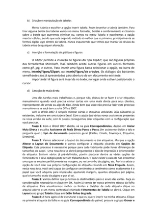 b) Criação e manipulação de tabelas 
Menu tabela e escolher a opção inserir tabela. Pode desenhar a tabela também. Para 
tirar alguma borda das tabelas vamos no menu formatar, bordas e sombreamento e clicamos 
sobre a borda que queremos eliminar ou, vamos no menu Tabela e escolhemos a opção 
mesclar células, sendo que este segundo método é melhor que o primeiro, principalmente se 
formos digitar algo dentro da tabela. Nunca esquecendo que temos que marcar as células da 
tabela antes de qualquer alteração. 
c) Inserção e formatação de gráficos e figuras 
O editor permite a inserção de figuras do tipo ClipArt, que são figuras próprias 
das ferramentas Microsoft, mas também aceita outras figuras em outros formatos 
como gif, jpg, e outros. Para inserir uma figura basta selecionar a opção, na barra de 
menu, Inserir/Figura/Clipart, ou Inserir/Figura/de arquivo. Os diálogos são bastantes 
semelhantes aos já apresentados para abertura de um documento existente. 
Importante! A figura será inserida no texto, no lugar onde estiver posicionado o 
cursor. 
d) Geração de mala direta 
Uma das tarefas mais trabalhosas e, porque não, chatas de se fazer é criar etiquetas 
manualmente quando você precisa enviar cartas em uma mala direta para seus clientes, 
representantes de venda ou algo do tipo. Ainda bem que você não precisa fazer este processo 
manualmente se você tem a suíte Office 2007. 
Com o Word 2007 é simples montar cartas e etiquetas utilizando seus cadastros já 
existentes, inclusive em uma tabela Excel. Com a ajuda dos vários novos assistentes presentes 
na nova versão da suíte, com 6 passos conseguimos criar etiquetas com a configuração que 
você precisar. 
Passo 1: Com o Word 2007 aberto, vá na guia Correspondências, depois em Iniciar 
Mala Direta e escolha Assistente de Mala Direta Passo a Passo.Um assistente divide a tela e 
pergunta qual o tipo de documento queremos gerar (Cartas, Emails, Envelopes, Etiquetas, 
Diretório). 
Passo 2: Vamos selecionar o layout do documento e das etiquetas. Marque a opção 
Alterar o Layout do Documento e vamos configurar a etiqueta clicando em Opções de 
Etiqueta. Este processo é necessário porque para cada fabricante pode haver diferenças de 
tamanhos do papel. Uma nova tela se abrirá perguntando o tipo de impressão e o fornecedor 
da etiqueta. Existem vários já pré-definidos, porém procurar dentre as várias opções de 
fornecedores e seus códigos pode ser um trabalho duro. E pode existir o caso de não encontrar 
uma que se encaixe perfeitamente na margem, ou no tamanho de página, etc. Por isto existe a 
opção de você criar sua própria configuração de etiqueta clicando em Nova Etiqueta. Assim, 
nesta nova tela, você será capaz de configurar centímetro a centímetro como exatamente é o 
papel que você adquiriu para impressão, ajustando margens, quantas etiquetas por página, 
qual o tamanho exato da página e por aí vai. 
Passo 3: Vamos definir que já temos os destinatários para o envio das cartas. Faça as 
considerações necessárias e clique em OK. Assim já vamos ter nosso primeiro esboço da folha 
de etiquetas. Para visualizarmos melhor os limites e divisões de cada etiqueta clique no 
arquivo aberto e um menu contextual chamado Ferramentas de Tabela se abrirá. Clique em 
Layout e no grupo Tabela clique em Exibir linhas de grade. 
Passo 4: A hora agora é de estruturar o que eu quero inserir na minha etiqueta. Clique 
na primeira etiqueta da folha e na guia Correspondência do painel, procure o grupo Gravar e 
 