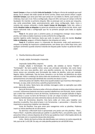 Inserir Campos e clique no botão Linha de Saudação. Configure a forma de saudação que você 
deseja. Se os campos não estão saindo de forma correta, talvez você precise utilizar a opção 
Coincidir Campos, que serve para falar qual campo em sua tabela é o Nome, qual campo é o 
endereço, Cep e por aí vai. Feita a configuração, clique em OK e verá que um campo «Linha De 
Saudação» foi inserido na primeira etiqueta. Não se preocupe com as outras por enquanto, 
elas serão preenchidas todas automaticamente após nossa configuração. Após, insira o 
restante dos campos utilizando o botão Inserir Campo de Mesclagem. Feito isto, utilize o 
botão Atualizar todas as etiquetas no painel do assistente ao lado direito da tela. Assim, você 
estará replicando toda a configuração que fez na primeira posição para todas as opções 
seguintes. 
Passo 5: Ao passar para o próximo passo, já conseguimos enxergar nossa etiqueta 
pronta, com todos os dados impressos na tela conforme foi configurado. 
quantos registros serão impressos, basta que você, no passo 4, antes de mandar Atualizar 
todas as etiquetas, apague o «Próximo Registro» das etiquetas em sobra. 
Passo 6: O próximo passo é a impressão do documento, onde você posicionará a 
etiqueta na bandeja da impressora cuidadosamente, sem deixar que a folha fique torta, pois 
qualquer centímetro quando estamos tratando de etiqueta pode resultar na perda de todo o 
papel. 
3. Planilha Eletrônica Microsoft Excel 
a) Criação, edição, formatação e impressão 
Impressão: botão Office, imprimir. 
Criação, edição e formatação: Por padrão, são exibidas as barras "Padrão" e 
"Formatação". Na barra padrão temos acesso aos principais comandos, tais como Salvar 
planilha, criar uma nova planilha, abrir uma planilha existente, etc. Na barra Formatação 
temos acesso aos comandos para formatação dos dados da planilha, como por exemplo: 
Negrito, Itálico, Sublinhado, Tipo de fonte, tamanho e cor da fonte, etc.Referência da célula 
selecionada: Indica o endereço da célula onde está atualmente o cursor. Nas próximas seções 
apresentaremos uma descrição detalhada dos conceitos de célula e cursor. 
Janela de pastas de trabalho: Nesta área (quadriculada) é que inserimos informações e 
fórmulas, ou seja, onde construímos a planilha propriamente dita. 
Barra de status: Nesta barra são emitidas mensagens sobre as operações que estão 
sendo executadas na planilha. 
Barra de fórmulas: Esta barra exibe a fórmula utilizada na célula atual (célula onde está 
o cursor). Utilizaremos bastante esta barra quando trabalharmos com fórmulas. Assim, sempre 
que o texto fizer referência à barra de fórmulas, localizaremos na posição indicada na figura. 
Para colocar o cursor na barra de fórmulas é só dar um clique na barra. É importante que 
estejamos familiarizados com estes elementos básicos da tela inicial do Excel. 
Barra de ferramentas desenho: Esta barra exibe um menu para trabalhar com 
desenhos na planilha. Para ativá-la basta ir em Ferramentas -> personalizar -> Desenho. Será 
importante se quisermos trabalhar com desenhos. 
Guias de Planilhas: Essa guia serve para navegarmos entre as planilhas. Podemos 
inserir ou retirar planilhas de um documento. 
Ao abrirmos o Microsoft Excel é apresentada uma janela com três planilhas - Plan1 , 
Plan2 e Plan3 . A planilha selecionada por padrão é a planilha Plan1, uma planilha vazia, onde 
possuímos linhas e colunas dispostas de tal forma que podemos inserir informações dentro da 
grade formada com o cruzamento desses dois elementos. 
Linha - Dentro do Excel as linhas são identificadas com números no canto esquerdo da 
tela, que vai de 1 a 65.536. Ou seja, em cada planilha podemos ter até 65536 linhas. 
 