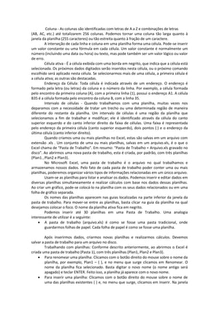 Coluna - As colunas são identificadas com letras de A a Z e combinações de letras 
(AB, AC, etc.) até totalizarem 256 colunas. Podemos tornar uma coluna tão larga quanto à 
janela da planilha (255 caracteres) ou tão estreita quanto à fração de um caractere. 
A interseção de cada linha e coluna em uma planilha forma uma célula. Pode-se inserir 
um valor constante ou uma fórmula em cada célula. Um valor constante é normalmente um 
número (incluindo uma data ou hora) ou texto, mas pode também ser um valor lógico ou valor 
de erro. 
Célula ativa - É a célula exibida com uma borda em negrito, que indica que a célula está 
selecionada. Os próximos dados digitados serão inseridos nesta célula, ou o próximo comando 
escolhido será aplicado nesta célula. Se selecionarmos mais de uma célula, a primeira célula é 
a célula ativa; as outras são destacadas. 
Endereço da Célula: Toda célula é indicada através de um endereço. O endereço é 
formado pela letra (ou letras) da coluna e o número da linha. Por exemplo, a célula formada 
pelo encontro da primeira coluna (A), com a primeira linha (1), possui o endereço A1. A célula 
B35 é a célula formada pelo encontro da coluna B, com a linha 35. 
Intervalo de células - Quando trabalhamos com uma planilha, muitas vezes nos 
deparamos com a necessidade de tratar um trecho ou uma determinada região de maneira 
diferente do restante da planilha. Um intervalo de células é uma região da planilha que 
selecionamos a fim de trabalhar e modificar; ele é identificado através da célula do canto 
superior esquerdo e do canto inferior direito da faixa de células. Uma faixa é representada 
pelo endereço da primeira célula (canto superior esquerdo), dois pontos (:) e o endereço da 
última célula (canto inferior direito). 
Quando criamos uma ou mais planilhas no Excel, estas são salvas em um arquivo com 
extensão .xls . Um conjunto de uma ou mais planilhas, salvas em um arquivo.xls, é o que o 
Excel chama de "Pasta de Trabalho". Em resumo: "Pasta de Trabalho = Arquivo.xls gravado no 
disco". Ao abrirmos uma nova pasta de trabalho, esta é criada, por padrão, com três planilhas 
(Plan1 , Plan2 e Plan3). 
No Microsoft Excel, uma pasta de trabalho é o arquivo no qual trabalhamos e 
armazenamos nossos dados. Pelo fato de cada pasta de trabalho poder conter uma ou mais 
planilhas, poderemos organizar vários tipos de informações relacionadas em um único arquivo. 
Usam-se as planilhas para listar e analisar os dados. Podemos inserir e editar dados em 
diversas planilhas simultaneamente e realizar cálculos com base nos dados dessas planilhas. 
Ao criar um gráfico, pode-se colocá-lo na planilha com os seus dados relacionados ou em uma 
folha de gráfico separada. 
Os nomes das planilhas aparecem nas guias localizadas na parte inferior da janela da 
pasta de trabalho. Para mover-se entre as planilhas, basta clicar na guia da planilha na qual 
desejamos colocar o foco. O nome da planilha ativa fica em negrito. 
Podemos inserir até 30 planilhas em uma Pasta de Trabalho. Uma analogia 
interessante de utilizar é a seguinte: 
 A pasta de trabalho (arquivo.xls) é como se fosse uma pasta tradicional, onde 
guardarmos folhas de papel. Cada folha de papel é como se fosse uma planilha. 
Após inserirmos dados, criarmos novas planilhas e realizarmos cálculos. Devemos 
salvar a pasta de trabalho para um arquivo no disco. 
Trabalhando com planilhas: Conforme descrito anteriormente, ao abrirmos o Excel é 
criada uma pasta de trabalho (Pasta 1), com três planilhas (Plan1, Plan2 e Plan3). 
 Para renomear uma planilha: Clicamos com o botão direito do mouse sobre o nome da 
planilha, por exemplo, Plan1 – ( ), e no menu que surge clicamos em Renomear. O 
nome da planilha fica selecionado. Basta digitar o novo nome (o nome antigo será 
apagado) e teclar ENTER. Feito isso, a planilha já aparece com o novo nome. 
 Para inserir uma planilha: Clicamos com o botão direito do mouse sobre o nome de 
uma das planilhas existentes ( ) e, no menu que surge, clicamos em Inserir. Na janela 
 