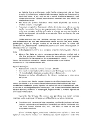 que é aberta, deve-se certificar que a opção Planilha esteja marcada e dar um clique 
no botão OK. O Excel insere uma planilha à esquerda da planilha que clicamos, com o 
nome Planx, onde x é um a mais do que o número de planilhas existentes. Você 
também pode utilizar o comando Inserir>Planilha, para inserir uma nova planilha em 
uma pasta de trabalho. 
 Para mover uma planilha: Basta Clicar sobre o nome da planilha a ser movida e 
arrastá-la para uma nova posição. 
 Para excluir uma planilha: Clicamos com o botão direito do mouse sobre o nome da 
planilha a ser excluída. No menu que surge damos um clique na opção Excluir. O Excel 
emite uma mensagem pedindo confirmação e avisando que uma vez excluída a 
planilha, os dados dela não poderão ser recuperados. Dá-se um clique em OK para 
confirmar a exclusão. 
Valores constantes: Um valor constante é um tipo de dado que podemos digitar 
diretamente na célula. Ele pode estar em formato de número, incluindo datas, horas, moedas, 
porcentagens, frações ou notação científica ou em formato de texto. Os valores são 
constantes, isto é, não são obtidos a partir de cálculos envolvendo outros valores e podem ser 
alterados sempre que necessário. 
No Excel pode-se inserir três tipos básicos de constantes: números, datas e horas, e 
texto 
 Números: Para digitar um número como valor constante, clicamos na célula onde o 
valor deve ser inserido e digitamos o número. Os números podem incluir caracteres 
numéricos (de 0 a 9) e qualquer um dos caracteres especiais a seguir:+ - ( ) , / $ %. 
Se uma entrada consistir em qualquer caractere diferente dos caracteres especiais 
apresentados, o Excel interpretará como texto. 
Algumas observações: 
 Pode-se incluir pontos nos números, como em 1.000.000. 
 Uma vírgula numa entrada numérica indica um valor decimal, por exemplo: 10,23. 
 Os sinais de adição (+) digitados antes dos números são ignorados. 
 Coloca-se um sinal de subtração antes dos números negativos ou os coloca entre 
parênteses. 
Ao criar uma nova planilha, todas as células utilizarão o formato de número "Geral". 
Sempre que possível, o Excel atribui automaticamente o formato de número correto para 
a sua entrada. Por exemplo, quando digitamos um número com um sinal de moeda (R$) antes, 
ou um sinal de porcentagem depois do número (%), o Excel altera automaticamente o formato 
da célula de Geral para Moeda ou Porcentagem, respectivamente. Os números digitados são 
alinhados à direita da célula. 
Importante: Nas fórmulas, não podemos usar parênteses para indicar números 
negativos, pontos para separar milhares e nem cifrões ($) antes de valores monetários. 
 Texto Um texto é composto de letras ou qualquer combinação de números e letras. 
Qualquer conjunto de caracteres digitados numa célula que não for interpretado pelo 
Excel como número, fórmula, data, hora, valor lógico ou valor de erro será 
interpretado como texto. 
Quando o texto for digitado, os caracteres serão alinhados à esquerda na célula. Para 
digitar um texto, clicamos na célula onde o texto deve ser inserido e digitamos o texto. Uma 
 