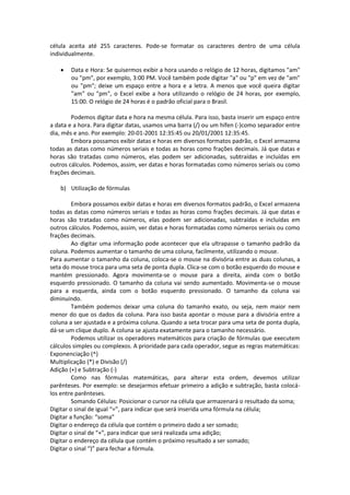 célula aceita até 255 caracteres. Pode-se formatar os caracteres dentro de uma célula 
individualmente. 
 Data e Hora: Se quisermos exibir a hora usando o relógio de 12 horas, digitamos "am" 
ou "pm", por exemplo, 3:00 PM. Você também pode digitar "a" ou "p" em vez de "am" 
ou "pm"; deixe um espaço entre a hora e a letra. A menos que você queira digitar 
"am" ou "pm", o Excel exibe a hora utilizando o relógio de 24 horas, por exemplo, 
15:00. O relógio de 24 horas é o padrão oficial para o Brasil. 
Podemos digitar data e hora na mesma célula. Para isso, basta inserir um espaço entre 
a data e a hora. Para digitar datas, usamos uma barra (/) ou um hífen (-)como separador entre 
dia, mês e ano. Por exemplo: 20-01-2001 12:35:45 ou 20/01/2001 12:35:45. 
Embora possamos exibir datas e horas em diversos formatos padrão, o Excel armazena 
todas as datas como números seriais e todas as horas como frações decimais. Já que datas e 
horas são tratadas como números, elas podem ser adicionadas, subtraídas e incluídas em 
outros cálculos. Podemos, assim, ver datas e horas formatadas como números seriais ou como 
frações decimais. 
b) Utilização de fórmulas 
Embora possamos exibir datas e horas em diversos formatos padrão, o Excel armazena 
todas as datas como números seriais e todas as horas como frações decimais. Já que datas e 
horas são tratadas como números, elas podem ser adicionadas, subtraídas e incluídas em 
outros cálculos. Podemos, assim, ver datas e horas formatadas como números seriais ou como 
frações decimais. 
Ao digitar uma informação pode acontecer que ela ultrapasse o tamanho padrão da 
coluna. Podemos aumentar o tamanho de uma coluna, facilmente, utilizando o mouse. 
Para aumentar o tamanho da coluna, coloca-se o mouse na divisória entre as duas colunas, a 
seta do mouse troca para uma seta de ponta dupla. Clica-se com o botão esquerdo do mouse e 
mantém pressionado. Agora movimenta-se o mouse para a direita, ainda com o botão 
esquerdo pressionado. O tamanho da coluna vai sendo aumentado. Movimenta-se o mouse 
para a esquerda, ainda com o botão esquerdo pressionado. O tamanho da coluna vai 
diminuindo. 
Também podemos deixar uma coluna do tamanho exato, ou seja, nem maior nem 
menor do que os dados da coluna. Para isso basta apontar o mouse para a divisória entre a 
coluna a ser ajustada e a próxima coluna. Quando a seta trocar para uma seta de ponta dupla, 
dá-se um clique duplo. A coluna se ajusta exatamente para o tamanho necessário. 
Podemos utilizar os operadores matemáticos para criação de fórmulas que executem 
cálculos simples ou complexos. A prioridade para cada operador, segue as regras matemáticas: 
Exponenciação (^) 
Multiplicação (*) e Divisão (/) 
Adição (+) e Subtração (-) 
Como nas fórmulas matemáticas, para alterar esta ordem, devemos utilizar 
parênteses. Por exemplo: se desejarmos efetuar primeiro a adição e subtração, basta colocá-los 
entre parênteses. 
Somando Células: Posicionar o cursor na célula que armazenará o resultado da soma; 
Digitar o sinal de igual “=”, para indicar que será inserida uma fórmula na célula; 
Digitar a função: “soma” 
Digitar o endereço da célula que contém o primeiro dado a ser somado; 
Digitar o sinal de “+”, para indicar que será realizada uma adição; 
Digitar o endereço da célula que contém o próximo resultado a ser somado; 
Digitar o sinal “)” para fechar a fórmula. 
 