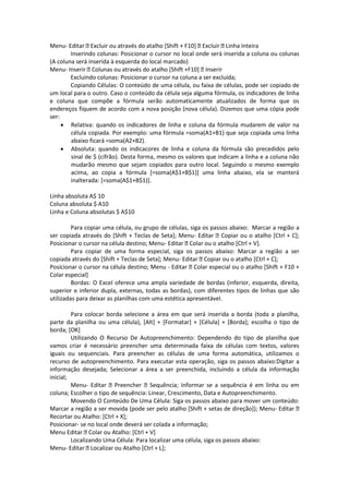 Menu- Editar Excluir ou através do atalho [Shift + F10] Excluir Linha Inteira 
Inserindo colunas: Posicionar o cursor no local onde será inserida a coluna ou colunas 
(A coluna será inserida à esquerda do local marcado) 
Menu- Inserir Colunas ou através do atalho [Shift +F10] Inserir 
Excluindo colunas: Posicionar o cursor na coluna a ser excluída; 
Copiando Células: O conteúdo de uma célula, ou faixa de células, pode ser copiado de 
um local para o outro. Caso o conteúdo da célula seja alguma fórmula, os indicadores de linha 
e coluna que compõe a fórmula serão automaticamente atualizados de forma que os 
endereços fiquem de acordo com a nova posição (nova célula). Dizemos que uma cópia pode 
ser: 
 Relativa: quando os indicadores de linha e coluna da fórmula mudarem de valor na 
célula copiada. Por exemplo: uma fórmula =soma(A1+B1) que seja copiada uma linha 
abaixo ficará =soma(A2+B2). 
 Absoluta: quando os indicacores de linha e coluna da fórmula são precedidos pelo 
sinal de $ (cifrão). Desta forma, mesmo os valores que indicam a linha e a coluna não 
mudarão mesmo que sejam copiados para outro local. Seguindo o mesmo exemplo 
acima, ao copia a fórmula [=soma(A$1+B$1)] uma linha abaixo, ela se manterá 
inalterada: [=soma(A$1+B$1)]. 
Linha absoluta A$ 10 
Coluna absoluta $ A10 
Linha e Coluna absolutas $ A$10 
Para copiar uma célula, ou grupo de células, siga os passos abaixo: Marcar a região a 
ser copiada através do [Shift + Teclas de Seta]; Menu- Editar Copiar ou o atalho [Ctrl + C]; 
Posicionar o cursor na célula destino; Menu- Editar Colar ou o atalho [Ctrl + V]. 
Para copiar de uma forma especial, siga os passos abaixo: Marcar a região a ser 
copiada através do [Shift + Teclas de Seta]; Menu- Editar Copiar ou o atalho [Ctrl + C]; 
Posicionar o cursor na célula destino; Menu - Editar Colar especial ou o atalho [Shift + F10 + 
Colar especial] 
Bordas: O Excel oferece uma ampla variedade de bordas (inferior, esquerda, direita, 
superior e inferior dupla, externas, todas as bordas), com diferentes tipos de linhas que são 
utilizadas para deixar as planilhas com uma estética apresentável. 
Para colocar borda selecione a área em que será inserida a borda (toda a planilha, 
parte da planilha ou uma célula), [Alt] + [Formatar] + [Célula] + [Borda]; escolha o tipo de 
borda; [OK] 
Utilizando O Recurso De Autopreenchimento: Dependendo do tipo de planilha que 
vamos criar é necessário preencher uma determinada faixa de células com textos, valores 
iguais ou sequenciais. Para preencher as células de uma forma automática, utilizamos o 
recurso de autopreenchimento. Para executar esta operação, siga os passos abaixo:Digitar a 
informação desejada; Selecionar a área a ser preenchida, incluindo a célula da informação 
inicial; 
Menu- Editar Preencher Sequência; Informar se a sequência é em linha ou em 
coluna; Escolher o tipo de sequência: Linear, Crescimento, Data e Autopreenchimento. 
Movendo O Conteúdo De Uma Célula: Siga os passos abaixo para mover um conteúdo: 
Marcar a região a ser movida (pode ser pelo atalho [Shift + setas de direção]); Menu- Editar 
Recortar ou Atalho: [Ctrl + X]; 
Posicionar- se no local onde deverá ser colada a informação; 
Menu Editar Colar ou Atalho: [Ctrl + V] 
Localizando Uma Célula: Para localizar uma célula, siga os passos abaixo: 
Menu- Editar Localizar ou Atalho [Ctrl + L]; 
 