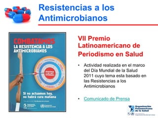 Resistencias a los
Antimicrobianos

         VII Premio
         Latinoamericano de
         Periodismo en Salud
         •   Actividad realizada en el marco
             del Día Mundial de la Salud
             2011 cuyo tema esta basado en
             las Resistencias a los
             Antimicrobianos

         •   Comunicado de Prensa
 