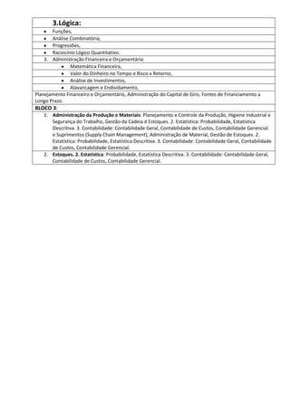 3.Lógica:
       Funções,
       Análise Combinatória,
       Progressões,
       Raciocínio Lógico Quantitativo.
    3. Administração Financeira e Orçamentária:
               Matemática Financeira,
               Valor do Dinheiro no Tempo e Risco x Retorno,
               Análise de Investimentos,
               Alavancagem e Endividamento,
Planejamento Financeiro e Orçamentário, Administração do Capital de Giro, Fontes de Financiamento a
Longo Prazo.
BLOCO 3:
   1. Administração da Produção e Materiais: Planejamento e Controle da Produção, Higiene Industrial e
      Segurança do Trabalho, Gestão da Cadeia d Estoques. 2. Estatística: Probabilidade, Estatística
      Descritiva. 3. Contabilidade: Contabilidade Geral, Contabilidade de Custos, Contabilidade Gerencial.
      e Suprimentos (Supply Chain Management), Administração de Material, Gestão de Estoques. 2.
      Estatística: Probabilidade, Estatística Descritiva. 3. Contabilidade: Contabilidade Geral, Contabilidade
      de Custos, Contabilidade Gerencial.
   2. Estoques. 2. Estatística: Probabilidade, Estatística Descritiva. 3. Contabilidade: Contabilidade Geral,
      Contabilidade de Custos, Contabilidade Gerencial.
 