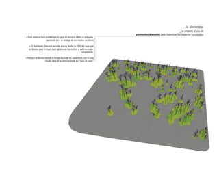 iv. elementos:
                                                                                                                  _se propone el uso de
                                                                            pavimentos drenantes para maximizar los espacios transitables
+Este sistema hace posible que el agua de lluvia se infiltre al subsuelo,
                   ayudando así a la recarga de los mantos acuíferos

   +El Pavimento Drenante permite ahorrar hasta un 75% del agua que
   se destina para el riego, pues genera un microclima y evita la evapo-
                                                          transpiración.

+Reduce en forma notable la temperatura de las superficies con lo cual
                  resulta ideal en la eliminaciónde las “islas de calor”
 