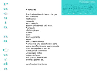 A Amizade

A amizade está em todas as crianças
está nos livros
nas histórias
na poesia
até no coração
dos que precisam de uma mão.
A amizade
não tem género
número
idade
é um sentimento
alegre
e de pura sinceridade.
A amizade é uma casa cheia de sons
que se transforme numa suave melodia
umas vezes palavras simples,
outras gestos carinhosos.
Umas vezes tristes,
outras manhosos,
mas quando é verdadeira
é como a pedra e cal.

Nuno Francisco Lima Gomes
 