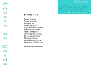 Na minha escola

Toca a levantar,
Toca a apressar,
Um novo dia,
Está a começar!
Logo de manhã cedinho,
Pegamos na cartola,
Toca a campainha,
Vamos para a Escola…
Chega a professora,
Fica tudo curtido,
aprendemos a brincar,
Foi um dia DIVERTIDO!...

Filipa Carvalho Sousa Pinto
 