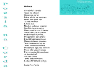 Os livros

Sou bonito e variado
Todos me adoram
Gostam de me ler
Folha, a folha me exploram.
Quem sou, quem sou
Tu vais adivinhar
É muito fácil
Não tem nada que enganar.
Sou feito de uma árvore
Mas com sabedoria Universal
Sou aquele que se procura
Na Biblioteca Municipal.
Dou para rir e para chorar
E também para adormecer
Mas em todas as situações
Tens interesse em me ver.
Tenho tamanhos diversos
Dou sempre algo para aprender
Posso falar-vos em versos
E em prosa também podia ser
Já descobriste?
Sim, sou o livro!
Tenho boas instruções
E vou estar sempre contigo.

Beatriz Pinho Pereira
 