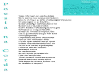 Teces a minha imagem com esse olhar abstracto
Não me reconheço nessa figura que desenhas de mim
Exibes-me em miragens que plantas em cada pedaço de terra que pisas
Em cada pedaço de céu que deslumbras…
Que seja tua essa figura e as tantas outras que crias
Que sejam teus os toques de voracidade
Os lábios de sede e envoltos do sangue que me sugaste
Num beijo que não conseguias mais conter…
Que seja tua a humidade que transpiro de prazer
Cada vez que intimamente te refugias dentro de mim
Sem me pedir permissão
Compreendes aquilo que meus olhos consomem
Aquilo que o meu interior deseja e flameja
Eu pulso e expulso e absorvo tudo o que é prazer
Que existe neste ar saturado de respiração e suor
Saturado de um exorcismo de gritos ofegantes…
Concede-me, dá-me à luz nesta cama
Nestes lençóis molhados
Nas paredes marcadas
No chão que parece que não existe mais…
Expõe o meu corpo para o teu
Tortura-o com as tuas fantasias e os teus instintos
Despe-o e observa-o com todos os sentidos
Vem e pertence aos meus seios, às minhas coxas
Aos meus lábios, ao meu ponto G
 