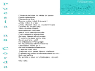 E despe-me dos limites, das noções, dos pudores…
Possuis-me de repente
E de repente me olhas
Observas a minha vontade de chegar a ti
A minha vontade de te tocar
A minha volúpia em vulcão nos poros da minha pele
E controlas-me com o teu olhar
Atento nas minhas vontades
Desnorteado para satisfazê-las.
Abraças todo o meu corpo num beijo
E percorres todos os seus caminhos
Como se o viajasses pela primeira vez.
Tu percorres-me, quase sem me tocar,
Com um beijo lento e subtil
Fico embebida na minha respiração
Nos meus arrepios que tornas insaciáveis
E depois desse instante que se
Percorreu numa eternidade extasiante
Tu agarraste o meu corpo
E devoraste todo o meu ser como um lobo faminto
Eu adorava cada pedaço carnal que saboreavas em mim…
Senti-me a tua felina
Nos gemidos, no toque, nos beijos selvagens e sensuais

Cátia Freitas
 
