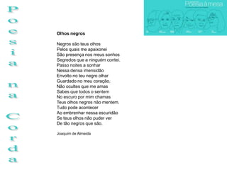 Olhos negros

Negros são teus olhos
Pelos quais me apaixonei
São presença nos meus sonhos
Segredos que a ninguém contei.
Passo noites a sonhar
Nessa densa imensidão
Envolto no teu negro olhar
Guardado no meu coração.
Não ocultes que me amas
Sabes que todos o sentem
No escuro por mim chamas
Teus olhos negros não mentem.
Tudo pode acontecer
Ao embrenhar nessa escuridão
Se teus olhos não puder ver
De tão negros que são.

Joaquim de Almeida
 